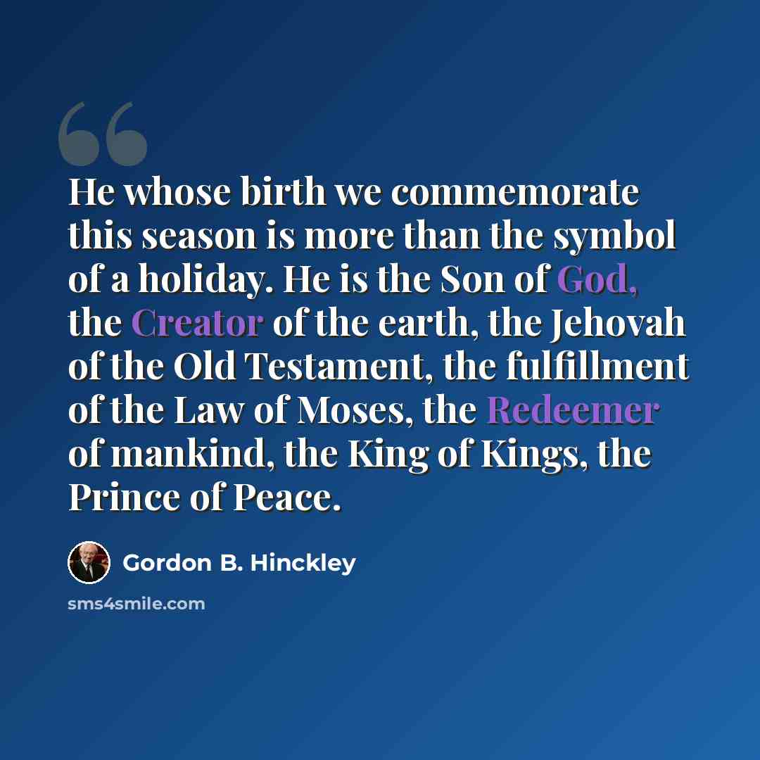 “He whose birth we commemorate this season is more than the symbol of a holiday. He is the Son of God, the Creator of the earth, the Jehovah of the Old Testament, the fulfillment of the Law of Moses, the Redeemer of mankind, the King of Kings, the Prince of Peace.” quote by Gordon B. Hinckley