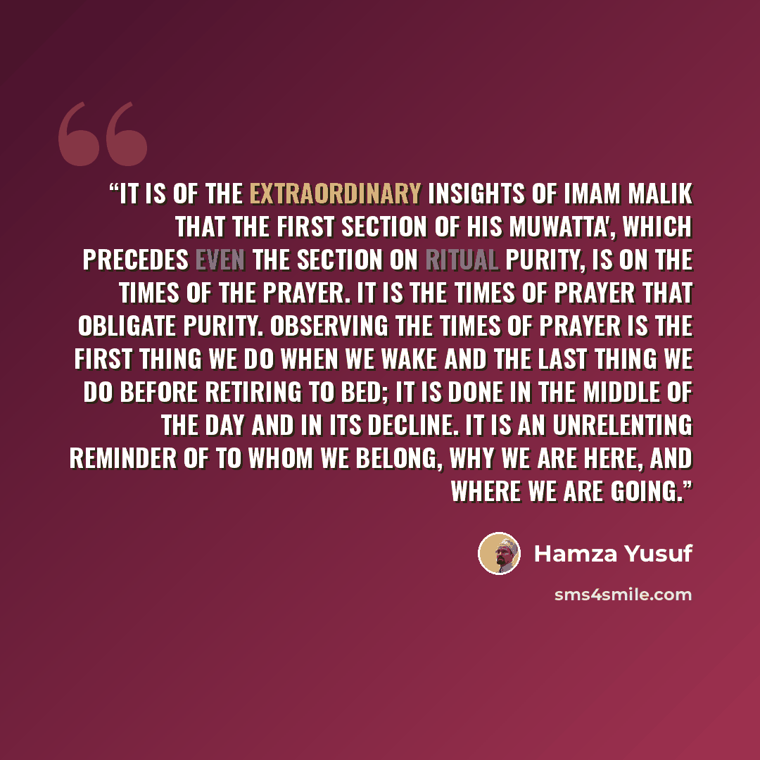 “It is of the extraordinary insights of Imam Malik that the first section of his Muwatta', which precedes even the section on ritual purity, is on the times of the prayer. It is the times of prayer that obligate purity. Observing the times of prayer is the first thing we do when we wake and the…” quote by Hamza Yusuf