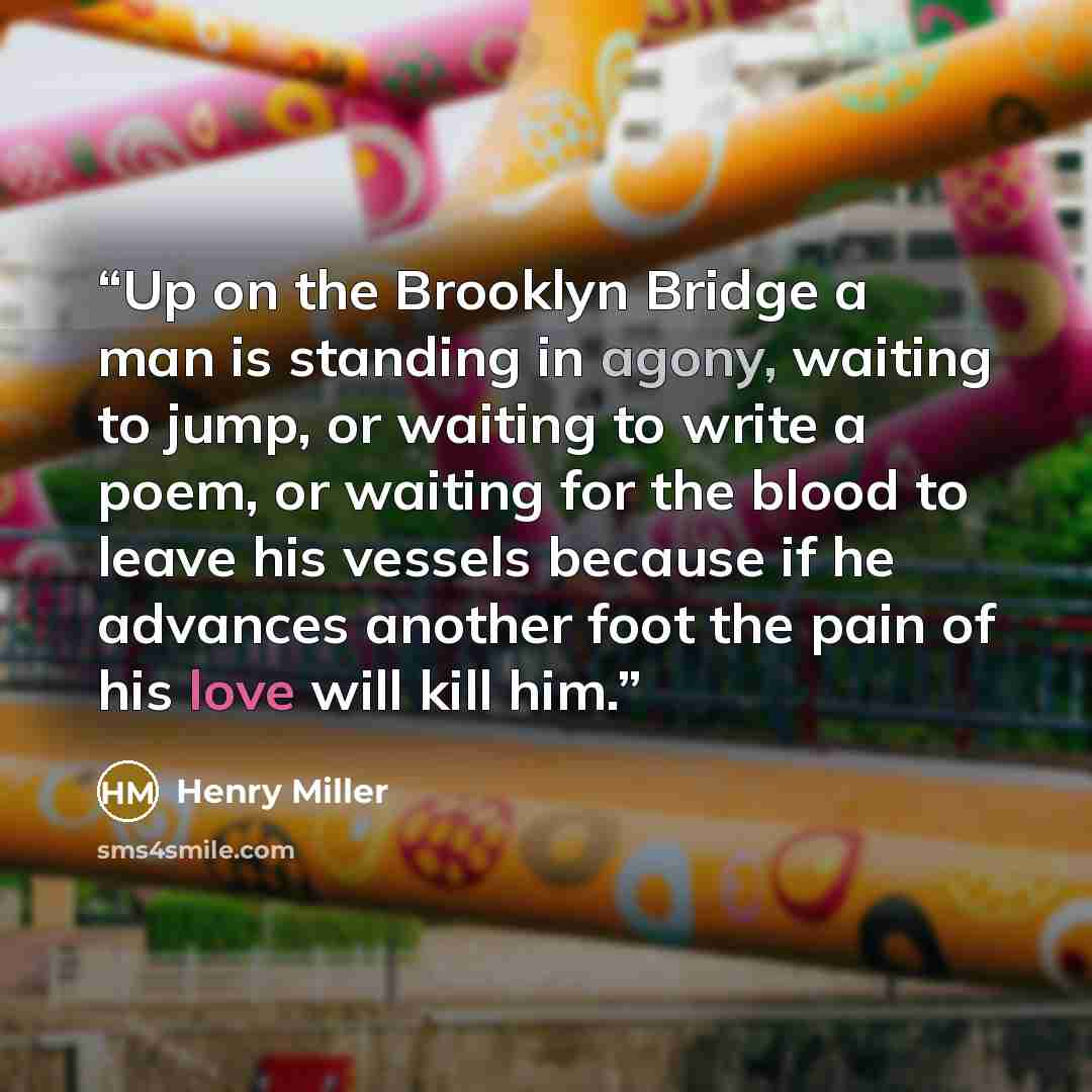 “Up on the Brooklyn Bridge a man is standing in agony, waiting to jump, or waiting to write a poem, or waiting for the blood to leave his vessels because if he advances another foot the pain of his love will kill him.” quote by Henry Miller