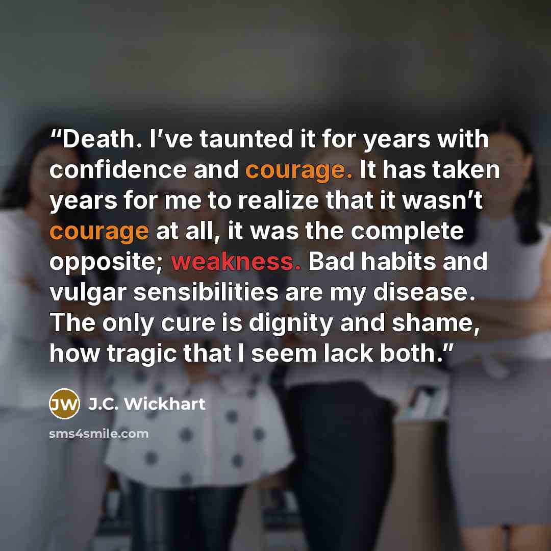 “Death. I’ve taunted it for years with confidence and courage. It has taken years for me to realize that it wasn’t courage at all, it was the complete opposite; weakness. Bad habits and vulgar sensibilities are my disease. The only cure is dignity and shame, how tragic that I seem lack both.” quote by J.C. Wickhart