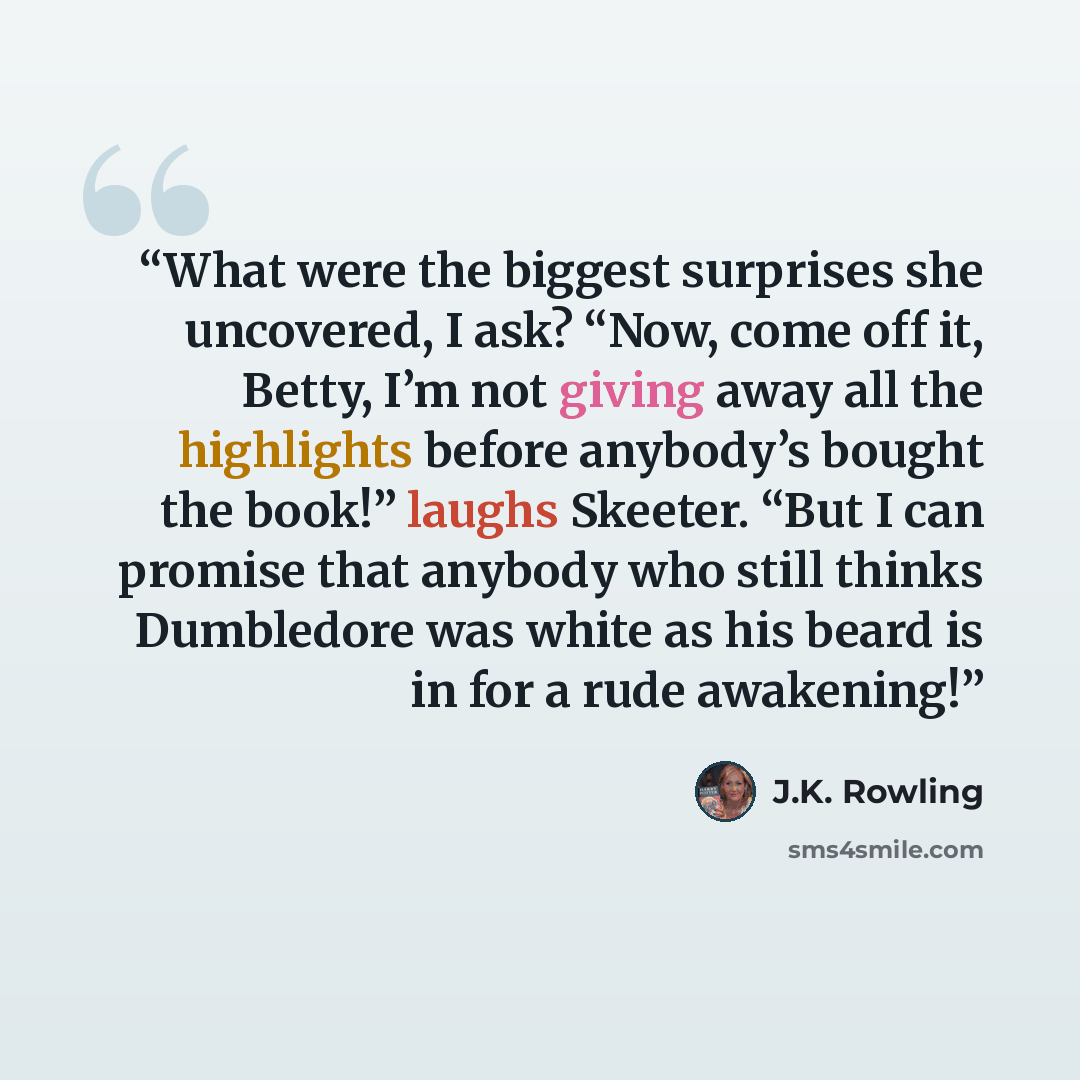 “What were the biggest surprises she uncovered, I ask? “Now, come off it, Betty, I’m not giving away all the highlights before anybody’s bought the book!” laughs Skeeter. “But I can promise that anybody who still thinks Dumbledore was white as his beard is in for a rude awakening!” quote by J.K. Rowling