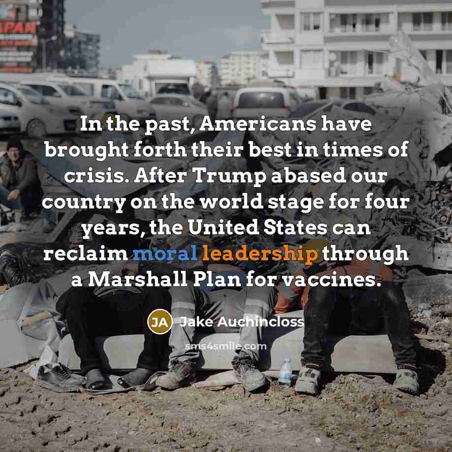 “In the past, Americans have brought forth their best in times of crisis. After Trump abased our country on the world stage for four years, the United States can reclaim moral leadership through a Marshall Plan for vaccines.” quote by Jake Auchincloss
