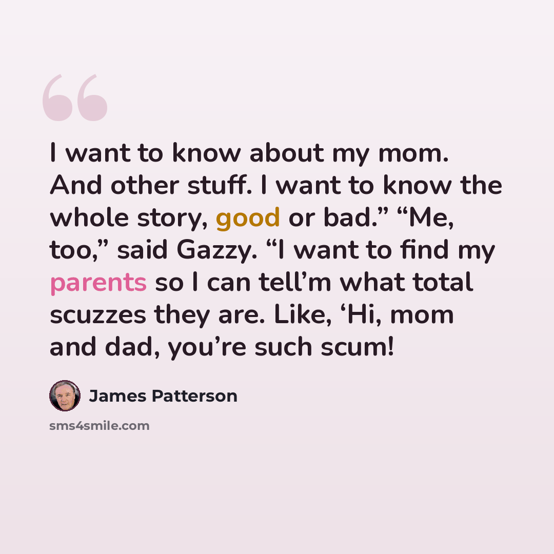“I want to know about my mom. And other stuff. I want to know the whole story, good or bad.” “Me, too,” said Gazzy. “I want to find my parents so I can tell’m what total scuzzes they are. Like, ‘Hi, mom and dad, you’re such scum!” quote by James Patterson