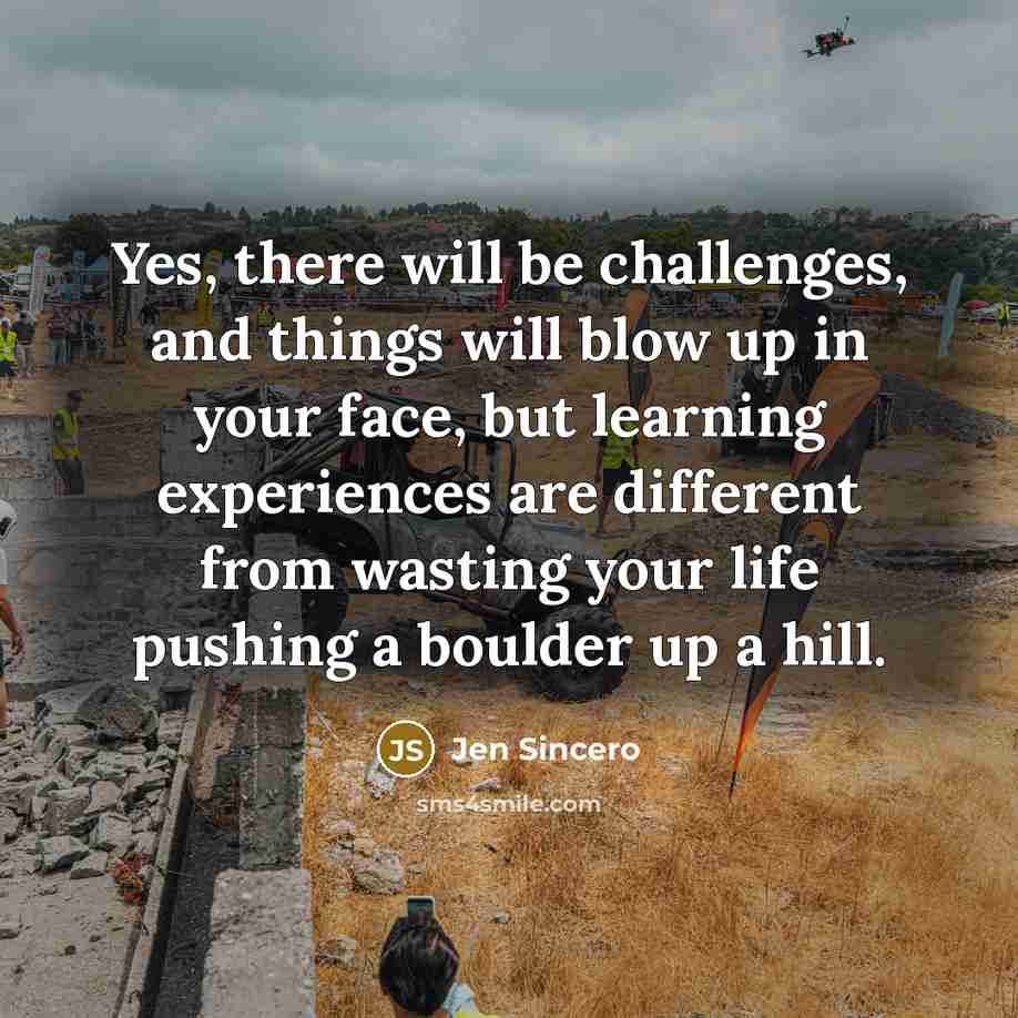 “Yes, there will be challenges, and things will blow up in your face, but learning experiences are different from wasting your life pushing a boulder up a hill.” quote by Jen Sincero