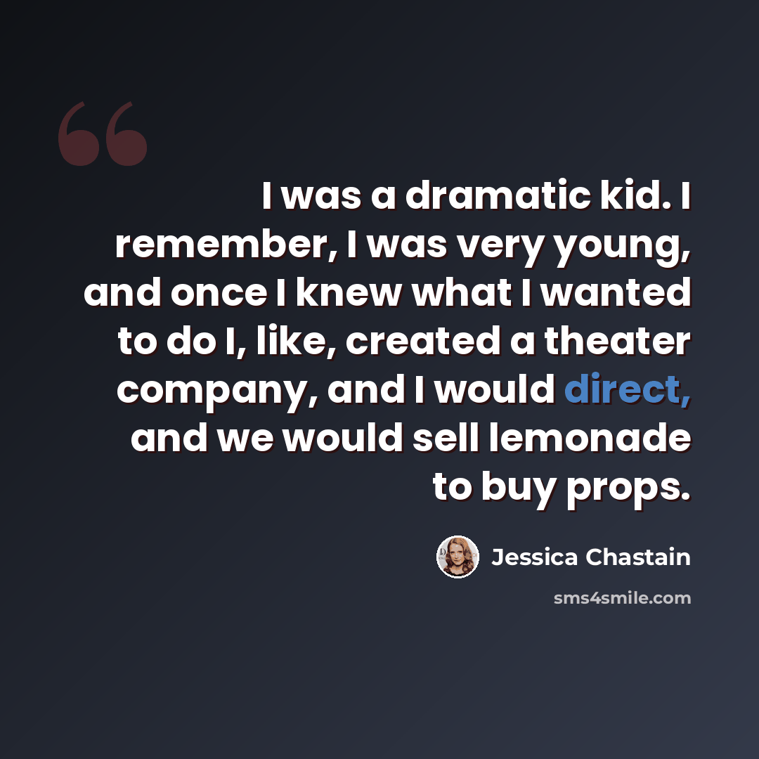 “I was a dramatic kid. I remember, I was very young, and once I knew what I wanted to do I, like, created a theater company, and I would direct, and we would sell lemonade to buy props.” quote by Jessica Chastain
