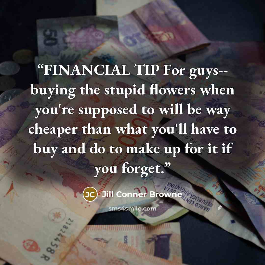 “FINANCIAL TIP For guys-- buying the stupid flowers when you're supposed to will be way cheaper than what you'll have to buy and do to make up for it if you forget.” quote by Jill Conner Browne