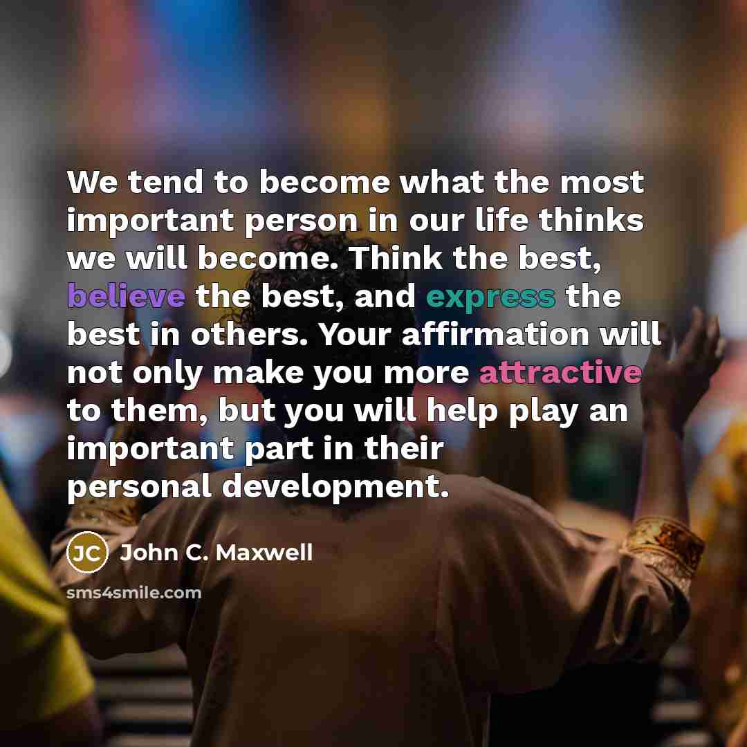 “We tend to become what the most important person in our life thinks we will become. Think the best, believe the best, and express the best in others. Your affirmation will not only make you more attractive to them, but you will help play an important part in their personal development.” quote by John C. Maxwell
