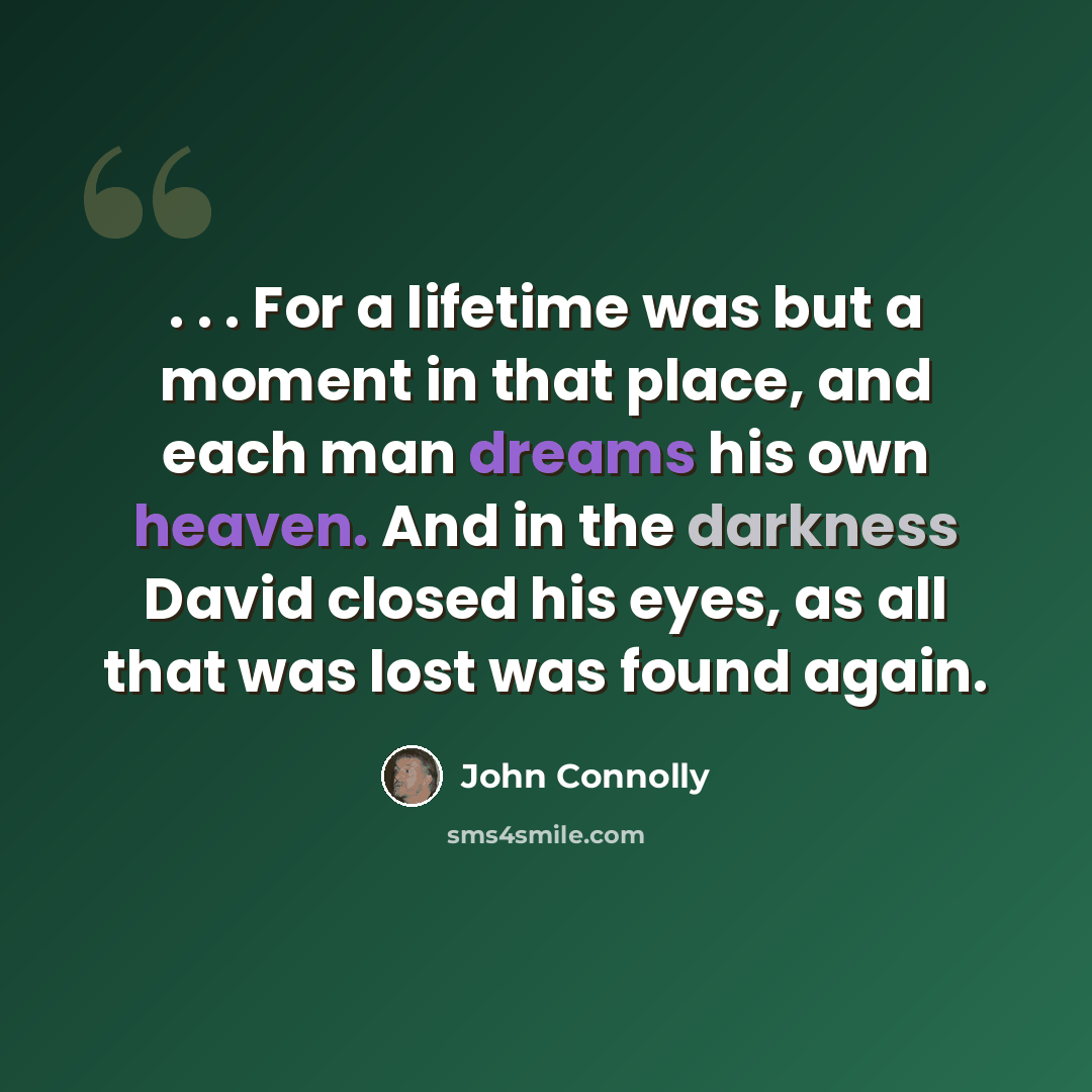 “. . . For a lifetime was but a moment in that place, and each man dreams his own heaven. And in the darkness David closed his eyes, as all that was lost was found again.” quote by John Connolly