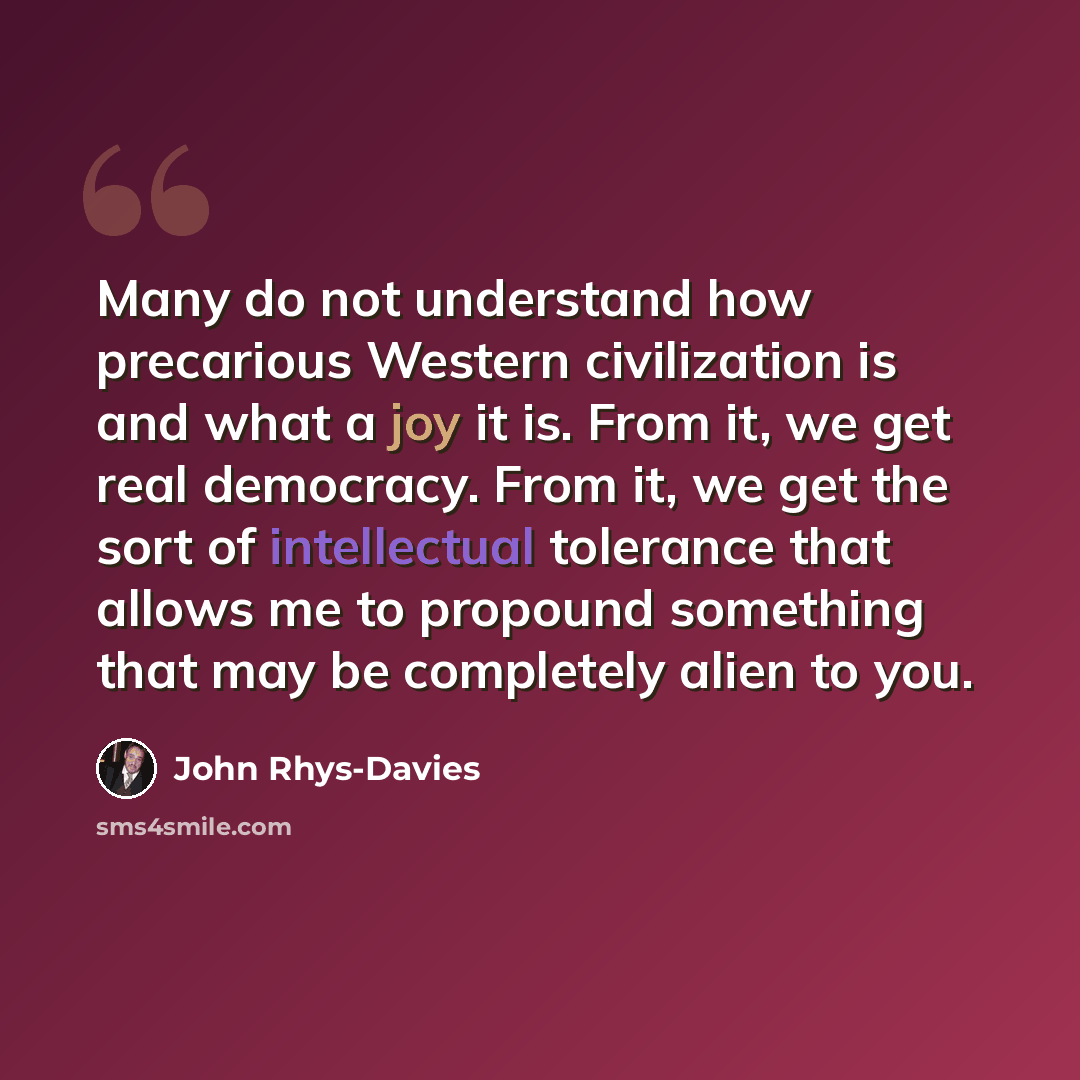 “Many do not understand how precarious Western civilization is and what a joy it is. From it, we get real democracy. From it, we get the sort of intellectual tolerance that allows me to propound something that may be completely alien to you.” quote by John Rhys-Davies