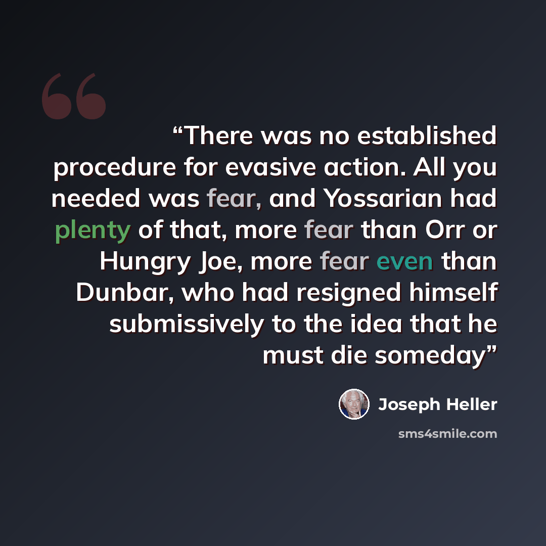 “There was no established procedure for evasive action. All you needed was fear, and Yossarian had plenty of that, more fear than Orr or Hungry Joe, more fear even than Dunbar, who had resigned himself submissively to the idea that he must die someday” quote by Joseph Heller