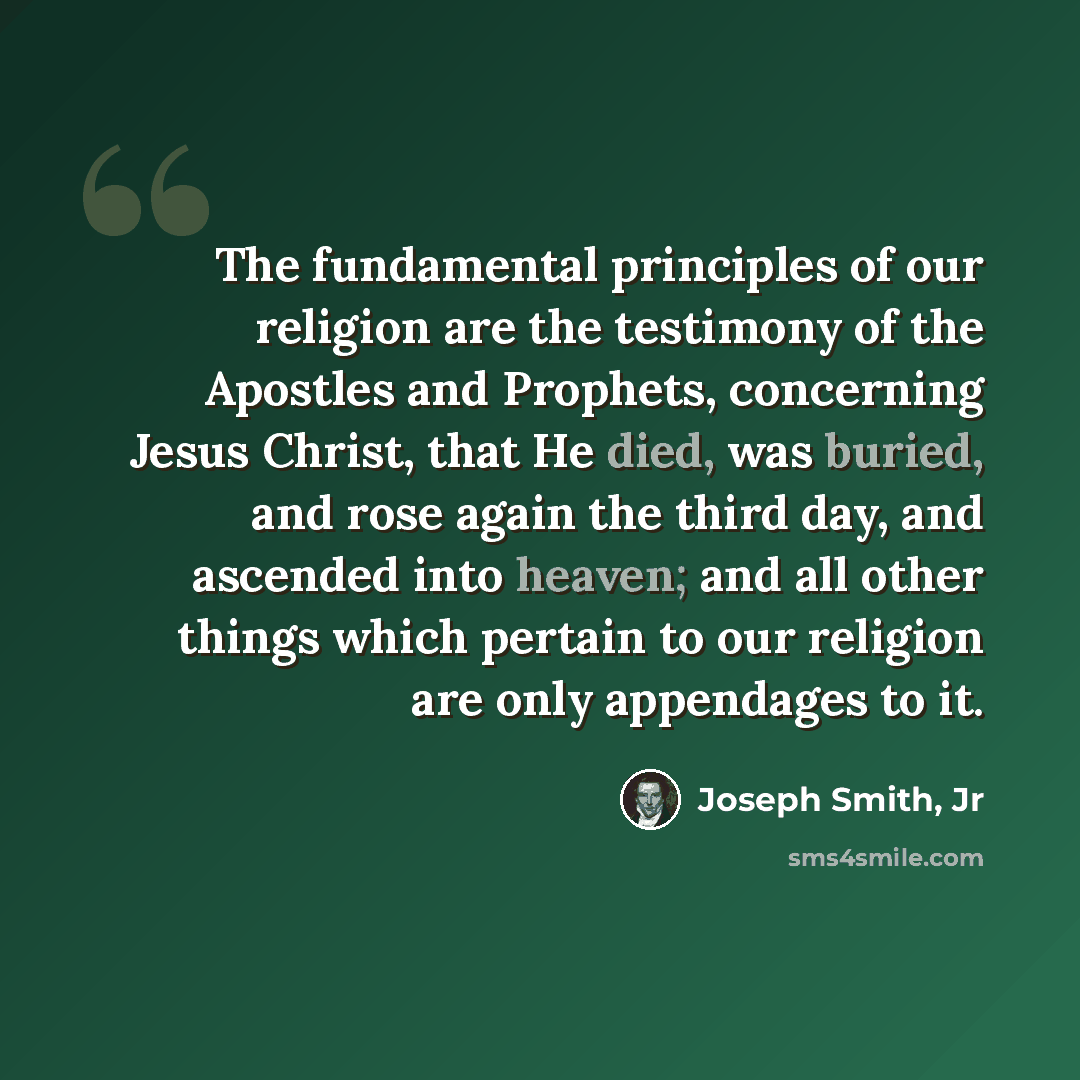 “The fundamental principles of our religion are the testimony of the Apostles and Prophets, concerning Jesus Christ, that He died, was buried, and rose again the third day, and ascended into heaven; and all other things which pertain to our religion are only appendages to it.” quote by Joseph Smith, Jr