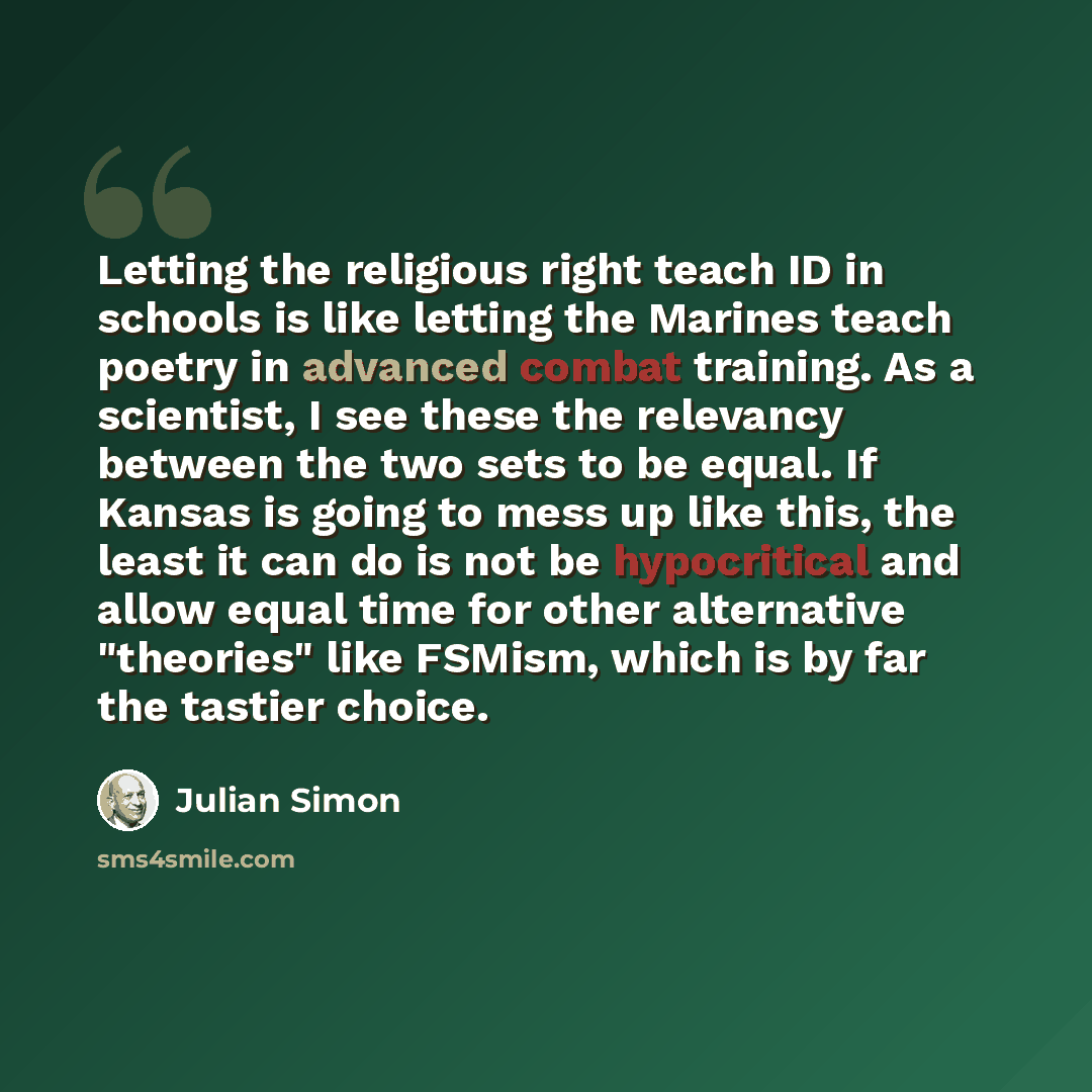 “Letting the religious right teach ID in schools is like letting the Marines teach poetry in advanced combat training. As a scientist, I see these the relevancy between the two sets to be equal. If Kansas is going to mess up like this, the least it can do is not be hypocritical and allow equal time…” quote by Julian Simon
