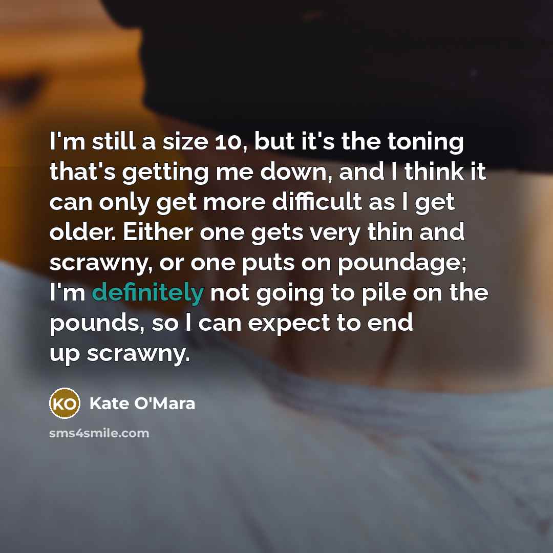 “I'm still a size 10, but it's the toning that's getting me down, and I think it can only get more difficult as I get older. Either one gets very thin and scrawny, or one puts on poundage; I'm definitely not going to pile on the pounds, so I can expect to end up scrawny.” quote by Kate O'Mara