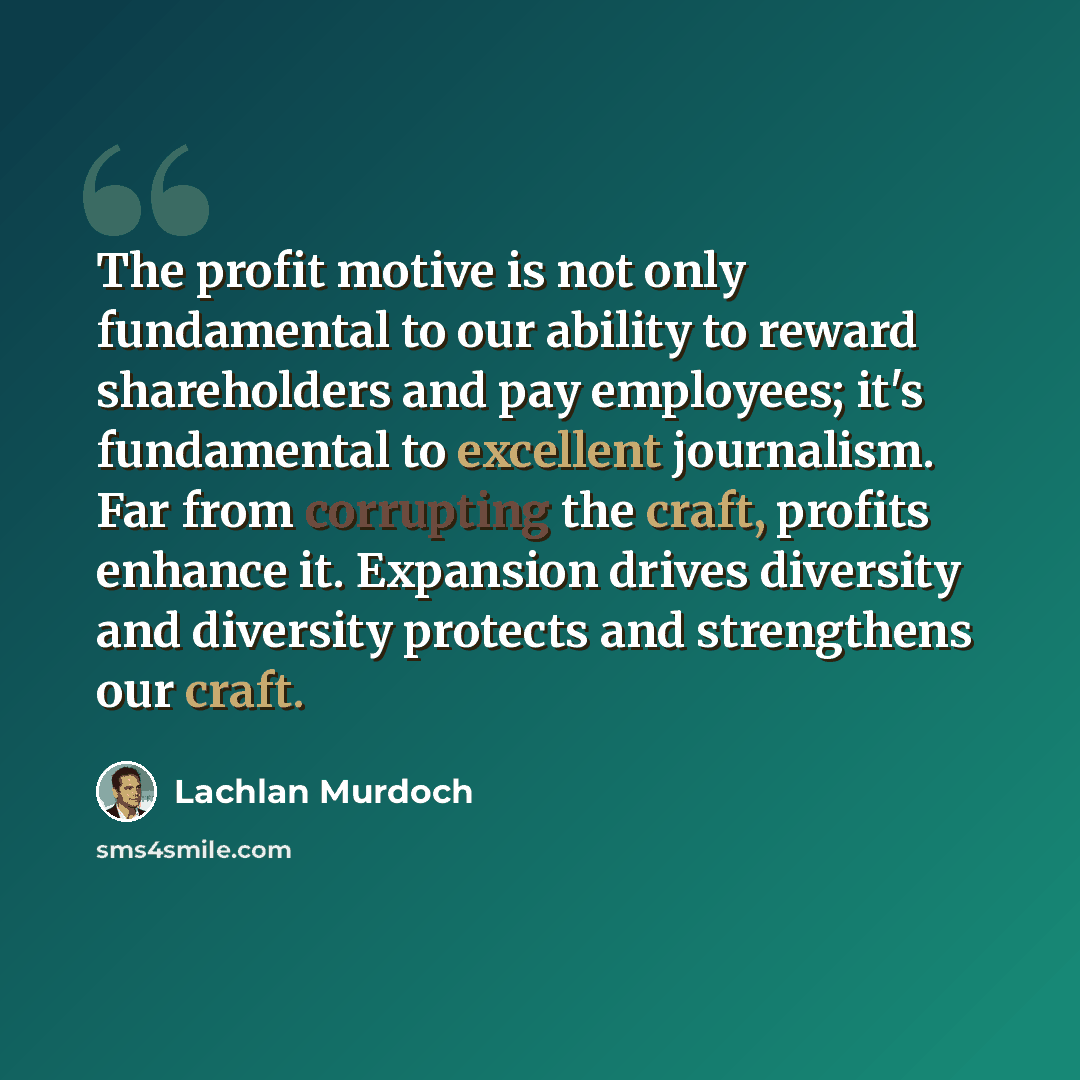 “The profit motive is not only fundamental to our ability to reward shareholders and pay employees; it's fundamental to excellent journalism. Far from corrupting the craft, profits enhance it. Expansion drives diversity and diversity protects and strengthens our craft.” quote by Lachlan Murdoch