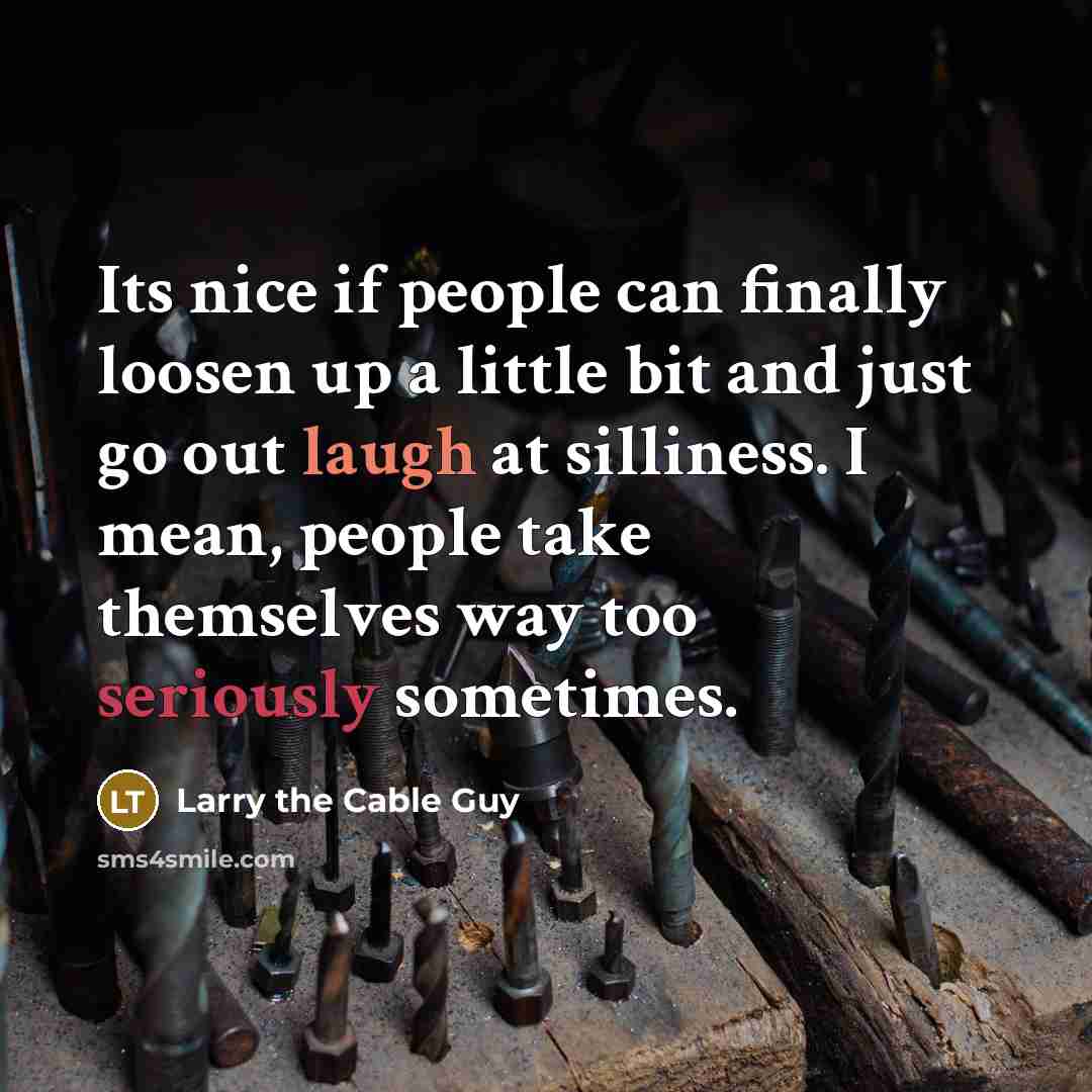 “Its nice if people can finally loosen up a little bit and just go out laugh at silliness. I mean, people take themselves way too seriously sometimes.” quote by Larry the Cable Guy