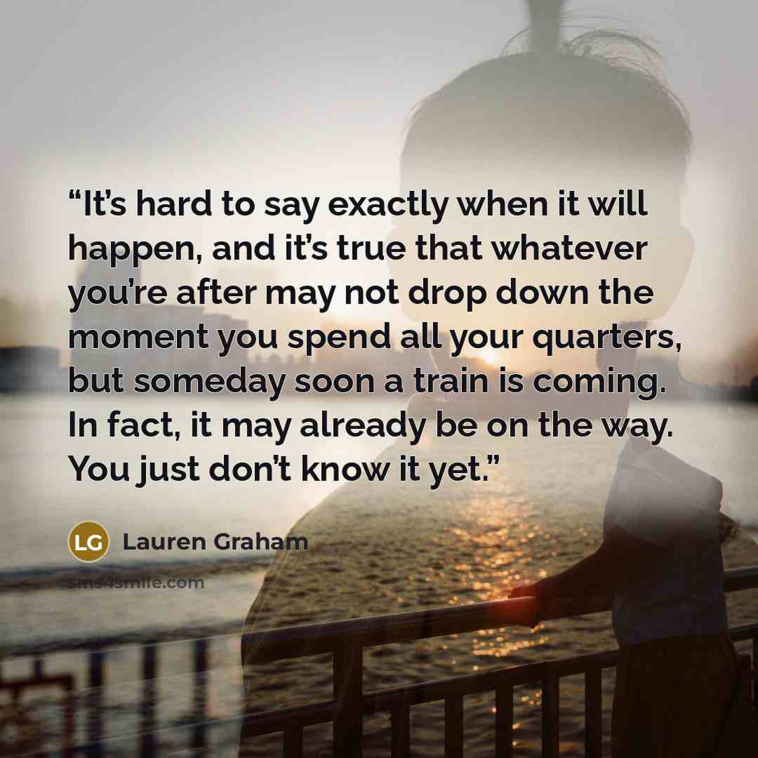 “It’s hard to say exactly when it will happen, and it’s true that whatever you’re after may not drop down the moment you spend all your quarters, but someday soon a train is coming. In fact, it may already be on the way. You just don’t know it yet.” quote by Lauren Graham