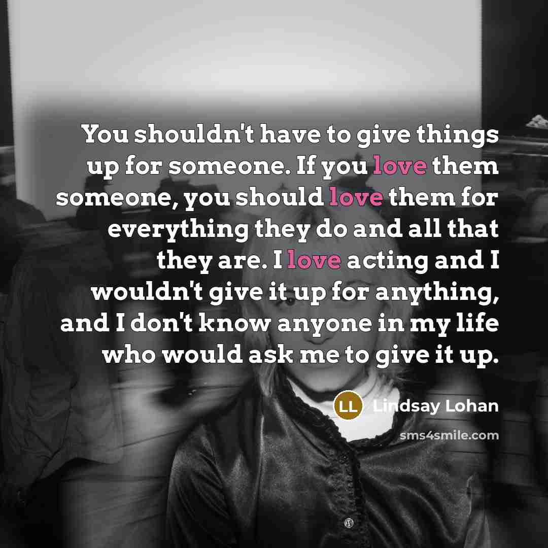 “You shouldn't have to give things up for someone. If you love them someone, you should love them for everything they do and all that they are. I love acting and I wouldn't give it up for anything, and I don't know anyone in my life who would ask me to give it up.” quote by Lindsay Lohan