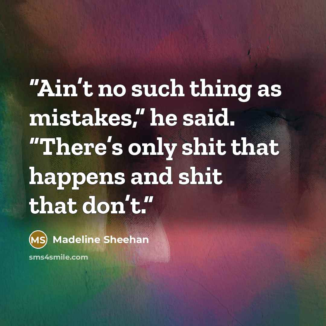 “Ain’t no such thing as mistakes,” he said. “There’s only shit that happens and shit that don’t.” quote by Madeline Sheehan