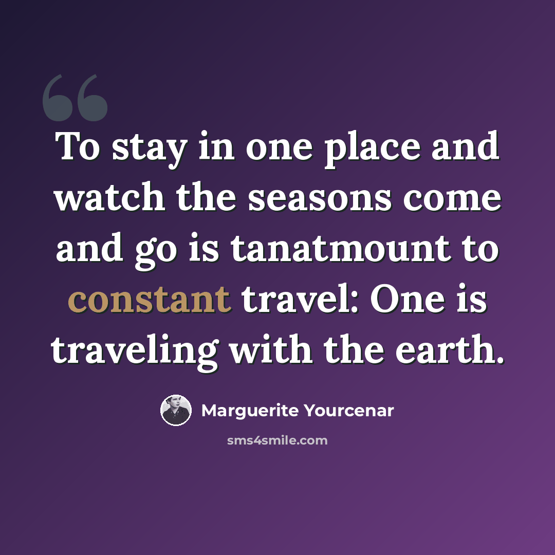 “To stay in one place and watch the seasons come and go is tanatmount to constant travel: One is traveling with the earth.” quote by Marguerite Yourcenar