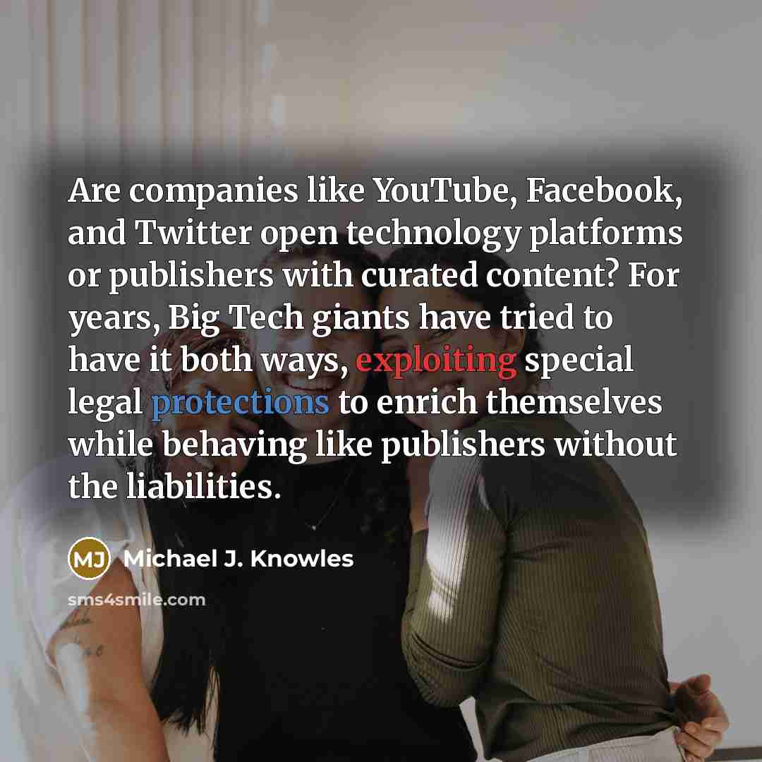 “Are companies like YouTube, Facebook, and Twitter open technology platforms or publishers with curated content? For years, Big Tech giants have tried to have it both ways, exploiting special legal protections to enrich themselves while behaving like publishers without the liabilities.” quote by Michael J. Knowles