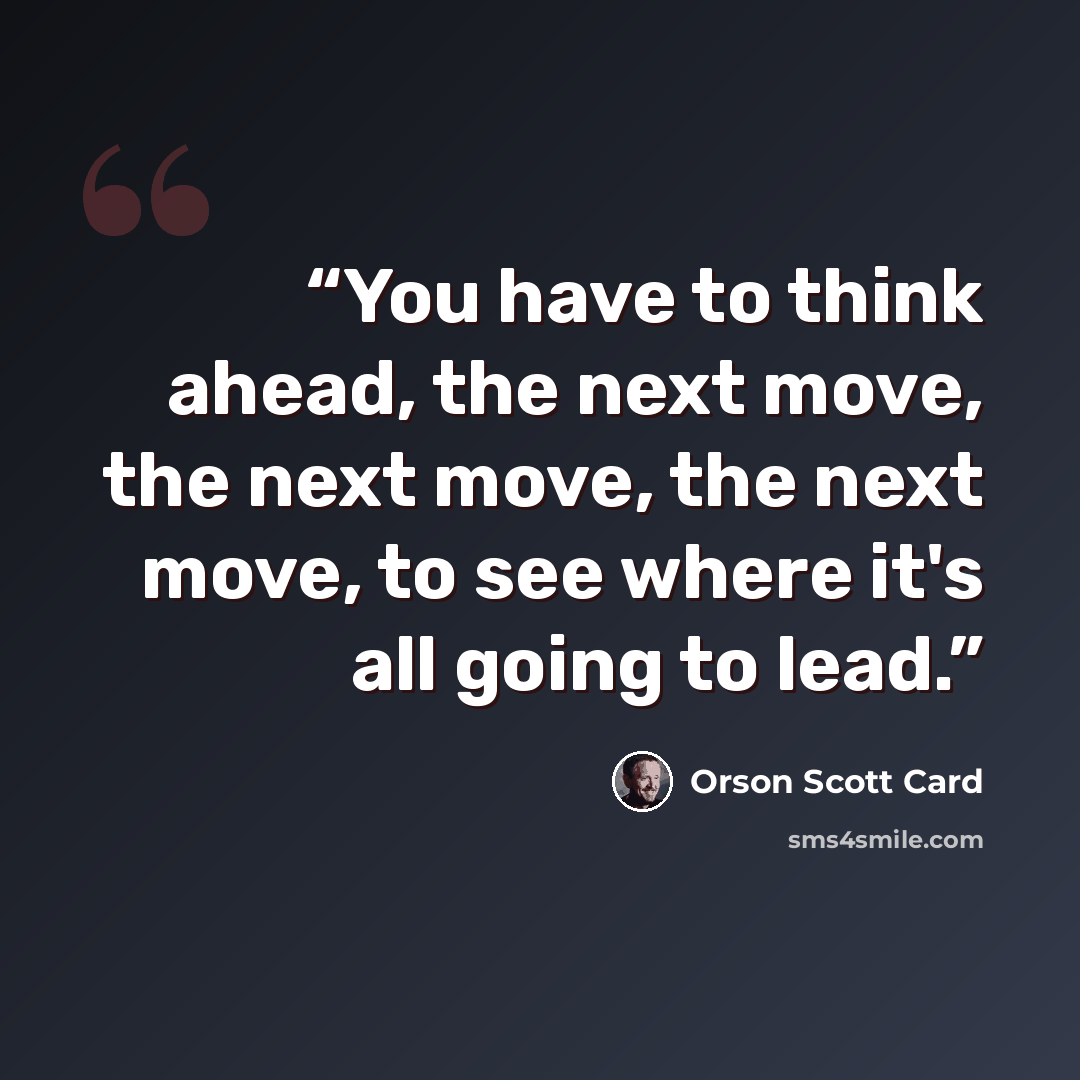 “You have to think ahead, the next move, the next move, the next move, to see where it's all going to lead.” quote by Orson Scott Card