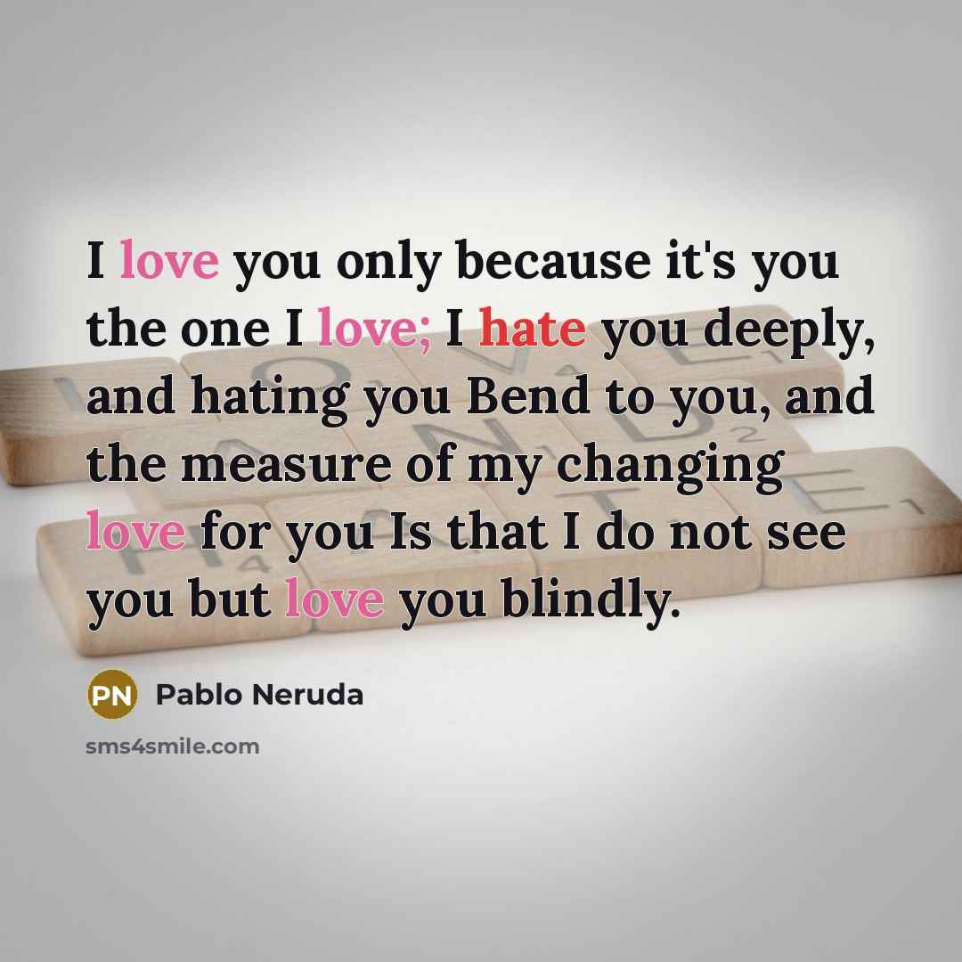 “I love you only because it's you the one I love; I hate you deeply, and hating you Bend to you, and the measure of my changing love for you Is that I do not see you but love you blindly.” quote by Pablo Neruda