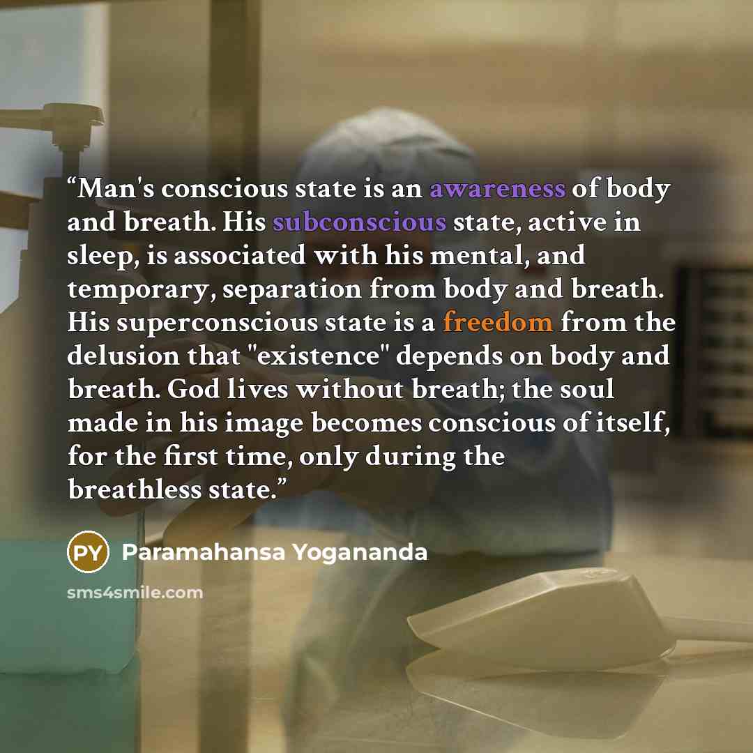 “Man's conscious state is an awareness of body and breath. His subconscious state, active in sleep, is associated with his mental, and temporary, separation from body and breath. His superconscious state is a freedom from the delusion that "existence" depends on body and breath. God lives without…” quote by Paramahansa Yogananda