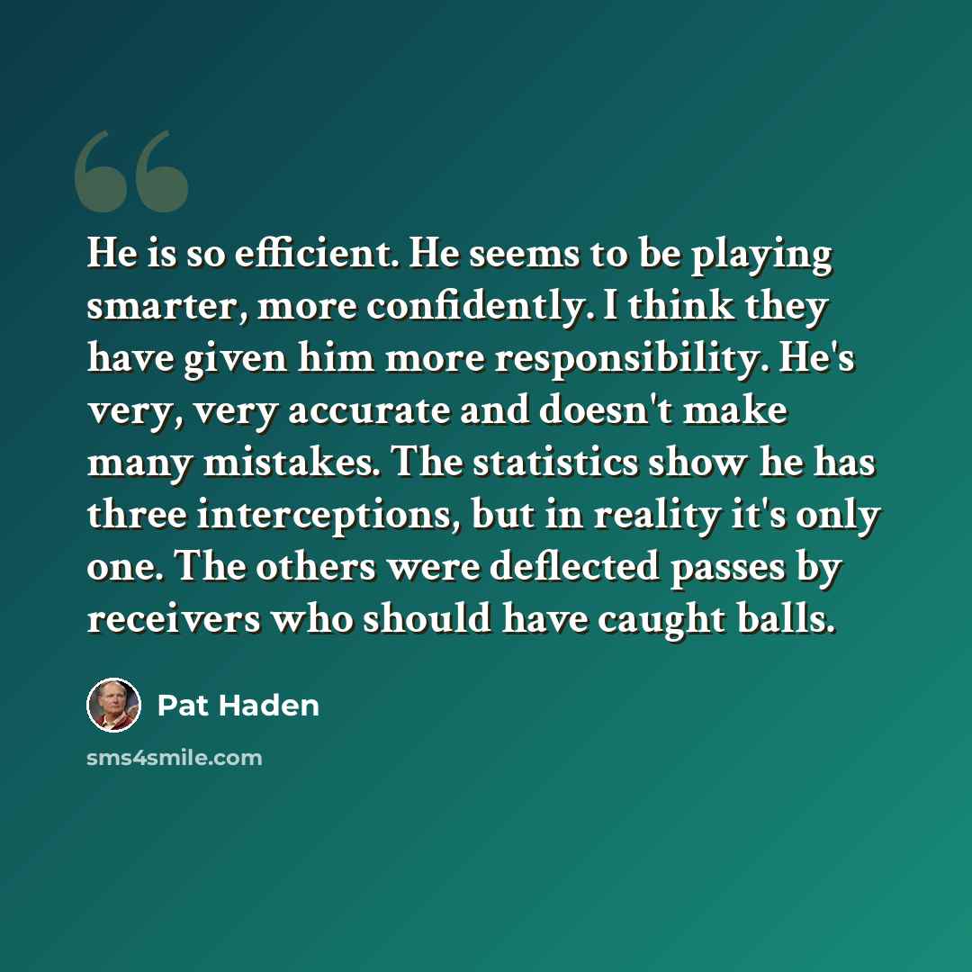 “He is so efficient. He seems to be playing smarter, more confidently. I think they have given him more responsibility. He's very, very accurate and doesn't make many mistakes. The statistics show he has three interceptions, but in reality it's only one. The others were deflected passes by…” quote by Pat Haden