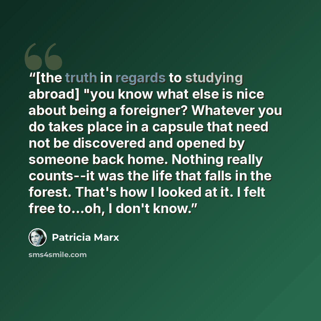 “[the truth in regards to studying abroad] "you know what else is nice about being a foreigner? Whatever you do takes place in a capsule that need not be discovered and opened by someone back home. Nothing really counts--it was the life that falls in the forest. That's how I looked at it. I felt…” quote by Patricia Marx