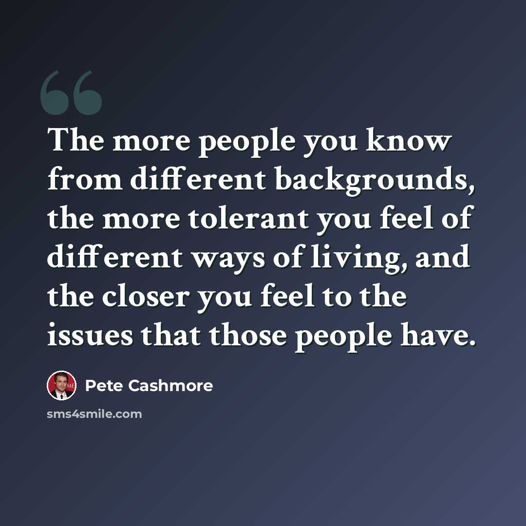 “The more people you know from different backgrounds, the more tolerant you feel of different ways of living, and the closer you feel to the issues that those people have.” quote by Pete Cashmore