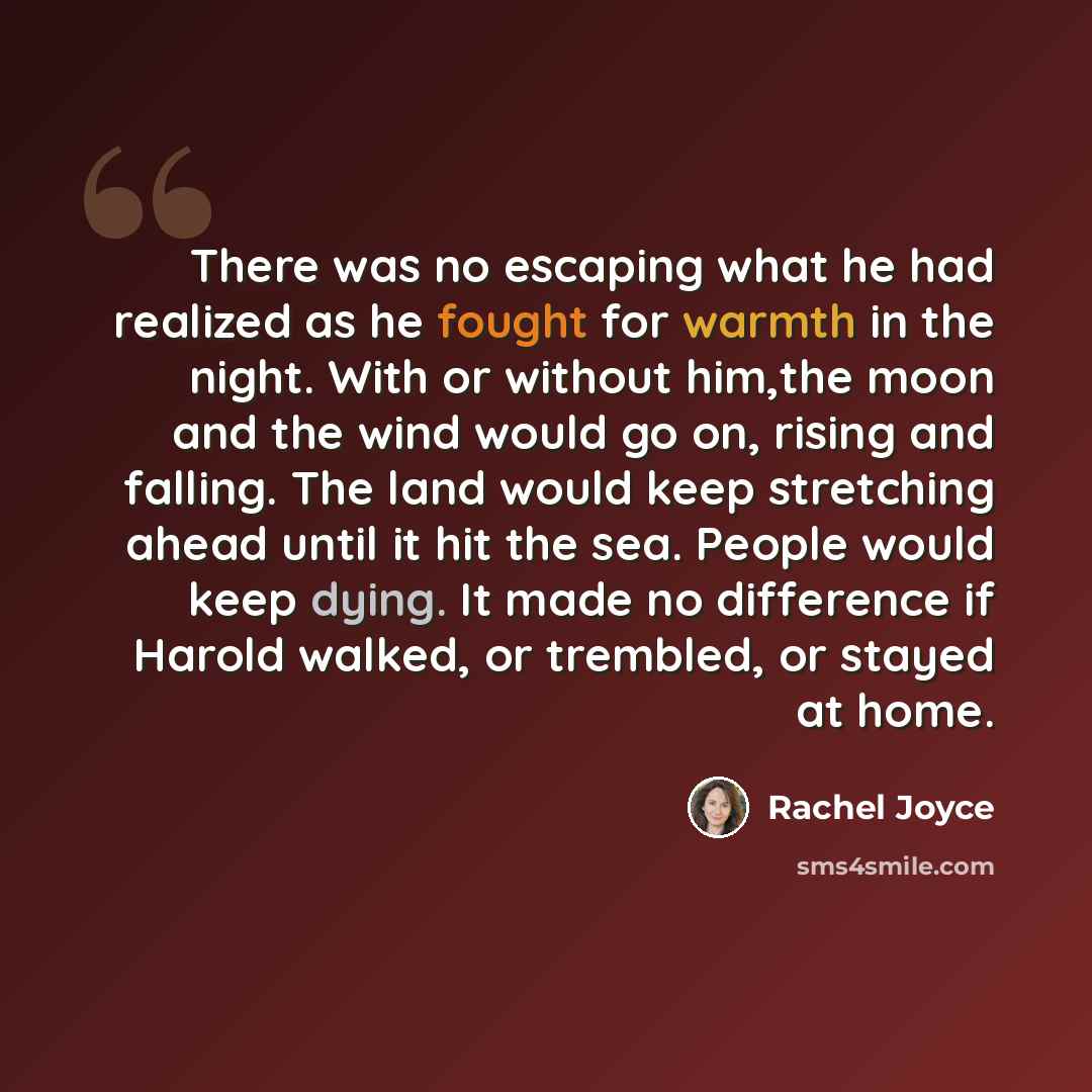 “There was no escaping what he had realized as he fought for warmth in the night. With or without him,the moon and the wind would go on, rising and falling. The land would keep stretching ahead until it hit the sea. People would keep dying. It made no difference if Harold walked, or trembled, or…” quote by Rachel Joyce