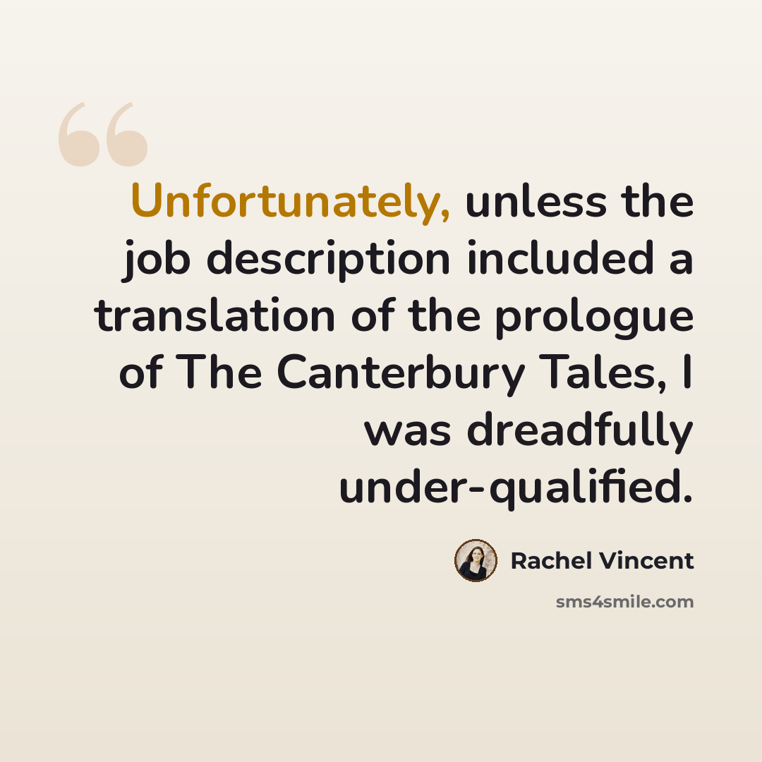 “Unfortunately, unless the job description included a translation of the prologue of The Canterbury Tales, I was dreadfully under-qualified.” quote by Rachel Vincent