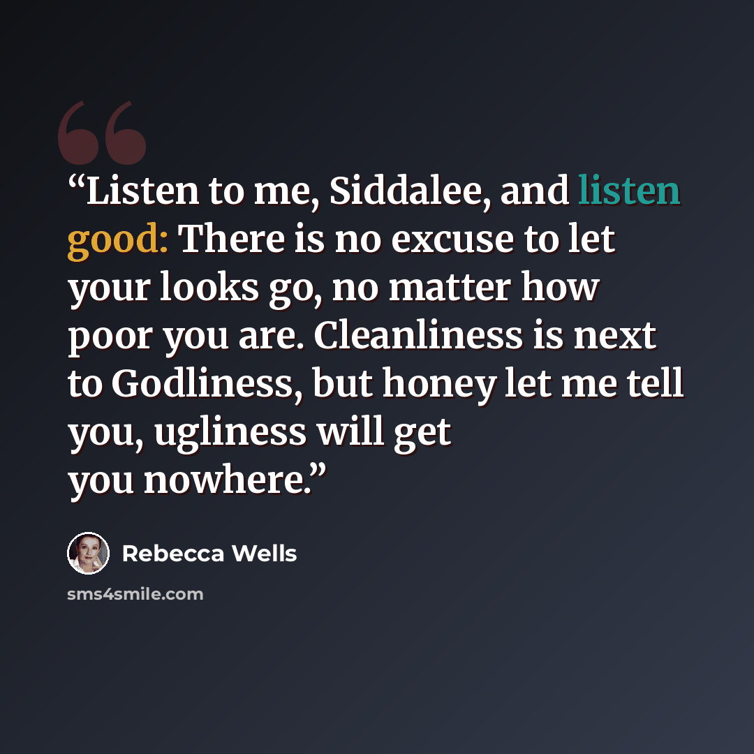 “Listen to me, Siddalee, and listen good: There is no excuse to let your looks go, no matter how poor you are. Cleanliness is next to Godliness, but honey let me tell you, ugliness will get you nowhere.” quote by Rebecca Wells