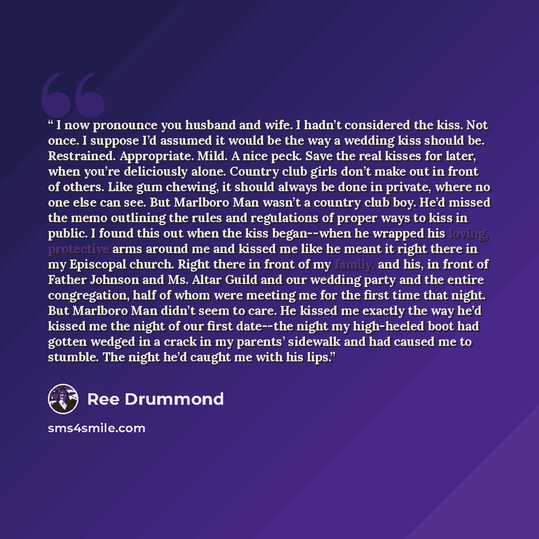 “I now pronounce you husband and wife. I hadn’t considered the kiss. Not once. I suppose I’d assumed it would be the way a wedding kiss should be. Restrained. Appropriate. Mild. A nice peck. Save the real kisses for later, when you’re deliciously alone. Country club girls don’t make out in front of…” quote by Ree Drummond
