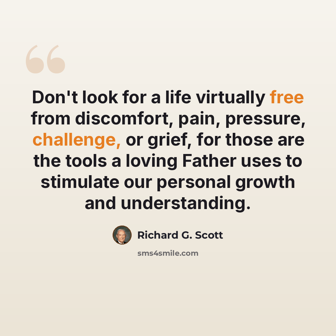 “Don't look for a life virtually free from discomfort, pain, pressure, challenge, or grief, for those are the tools a loving Father uses to stimulate our personal growth and understanding.” quote by Richard G. Scott