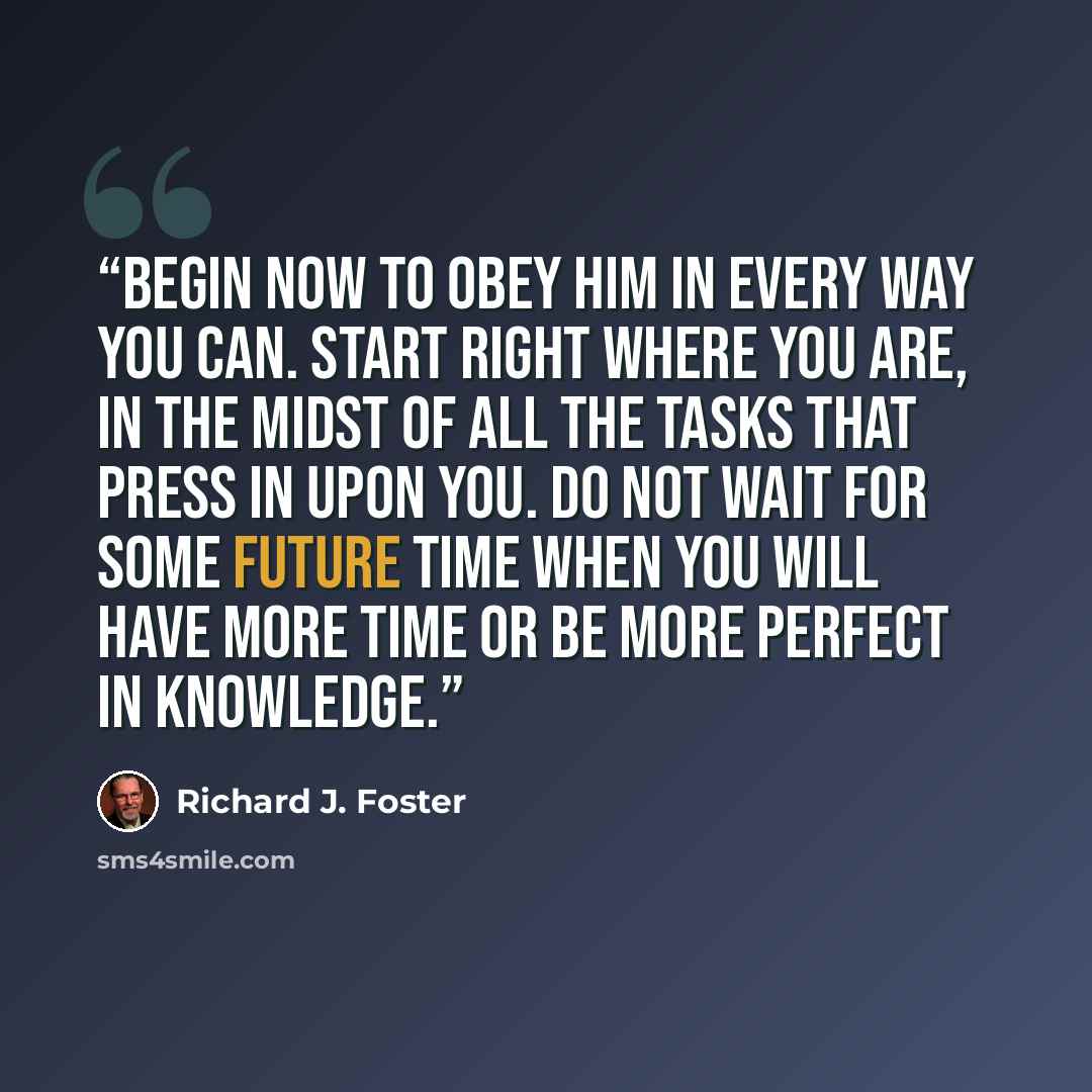 “Begin now to obey Him in every way you can. Start right where you are, in the midst of all the tasks that press in upon you. Do not wait for some future time when you will have more time or be more perfect in knowledge.” quote by Richard J. Foster