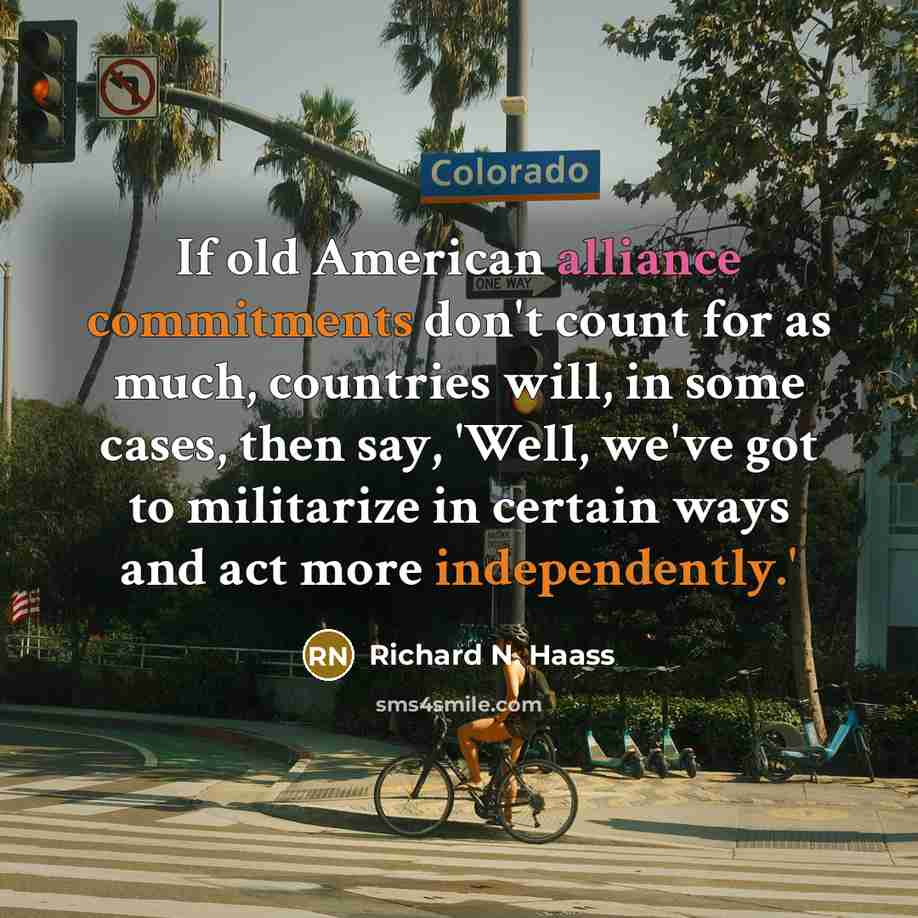 “If old American alliance commitments don't count for as much, countries will, in some cases, then say, 'Well, we've got to militarize in certain ways and act more independently.'” quote by Richard N. Haass