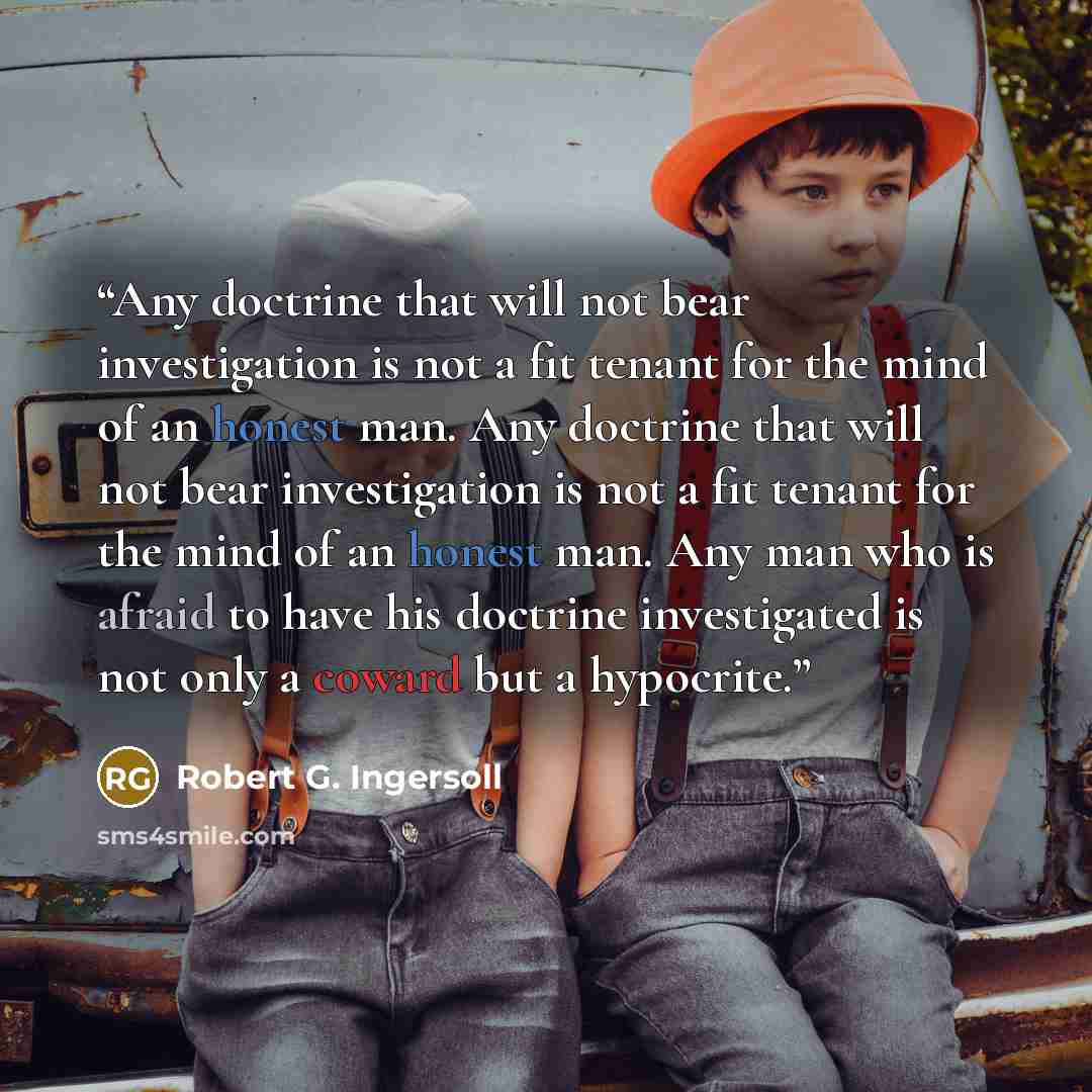 “Any doctrine that will not bear investigation is not a fit tenant for the mind of an honest man. Any doctrine that will not bear investigation is not a fit tenant for the mind of an honest man. Any man who is afraid to have his doctrine investigated is not only a coward but a hypocrite.” quote by Robert G. Ingersoll