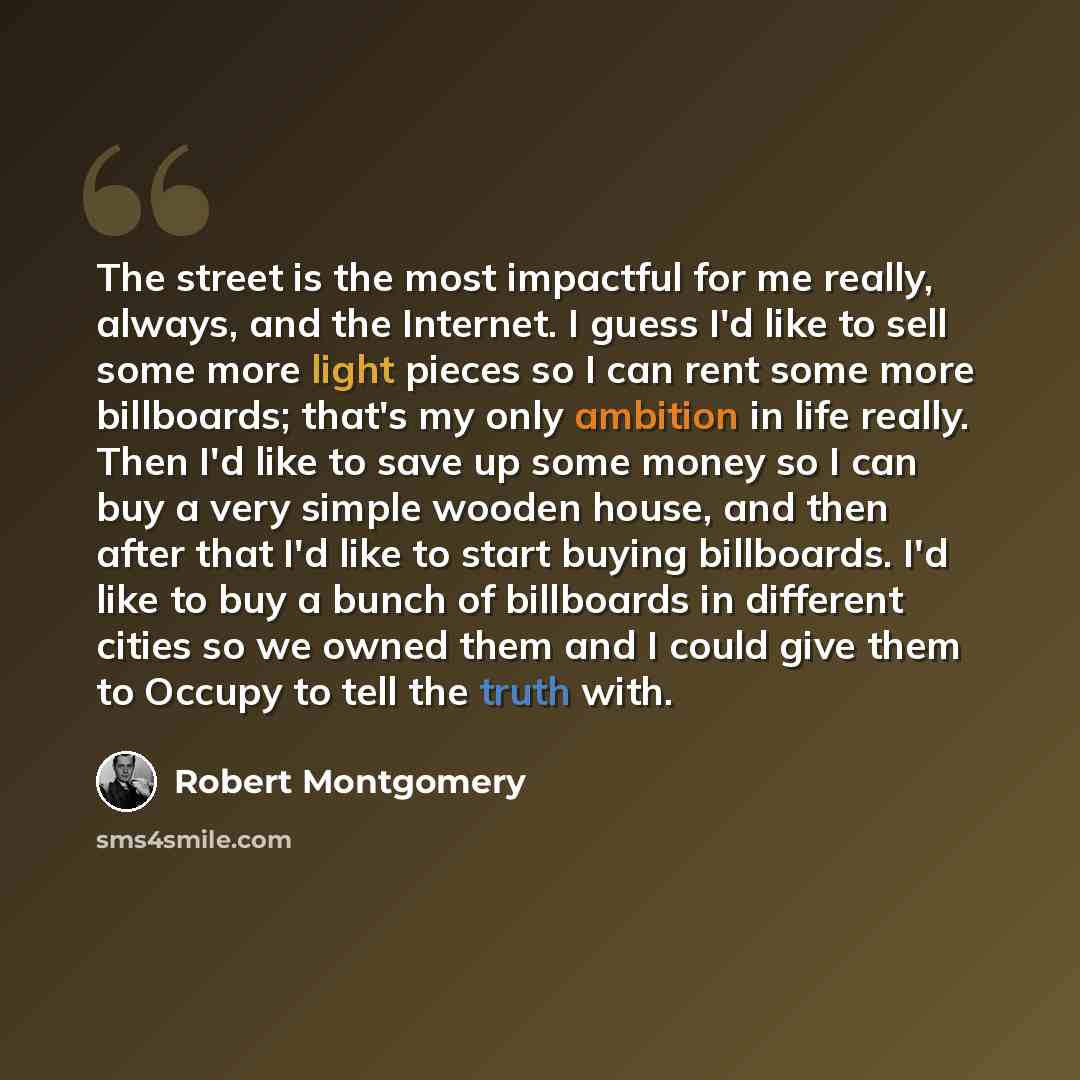 “The street is the most impactful for me really, always, and the Internet. I guess I'd like to sell some more light pieces so I can rent some more billboards; that's my only ambition in life really. Then I'd like to save up some money so I can buy a very simple wooden house, and then after that I'd…” quote by Robert Montgomery