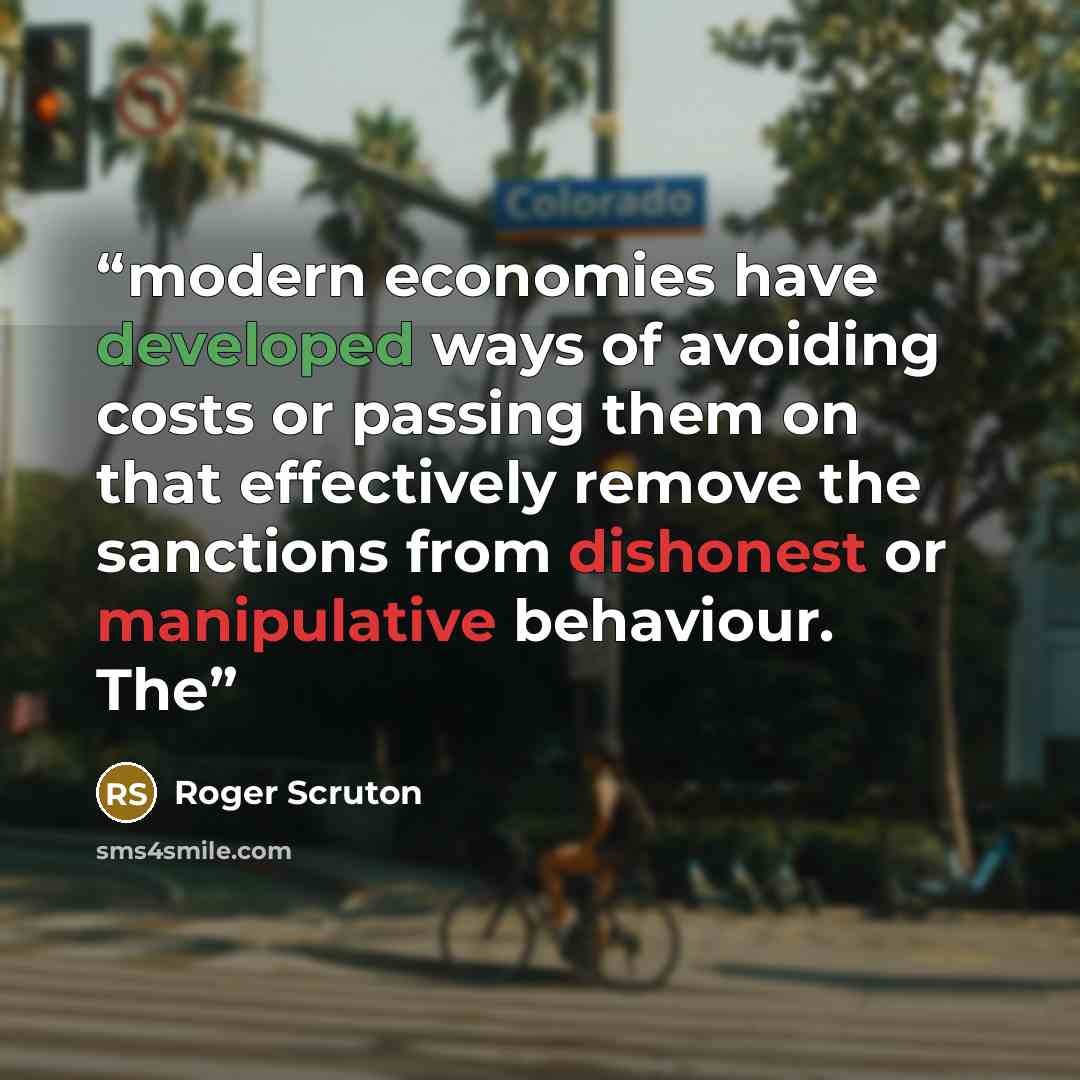 “modern economies have developed ways of avoiding costs or passing them on that effectively remove the sanctions from dishonest or manipulative behaviour. The” quote by Roger Scruton