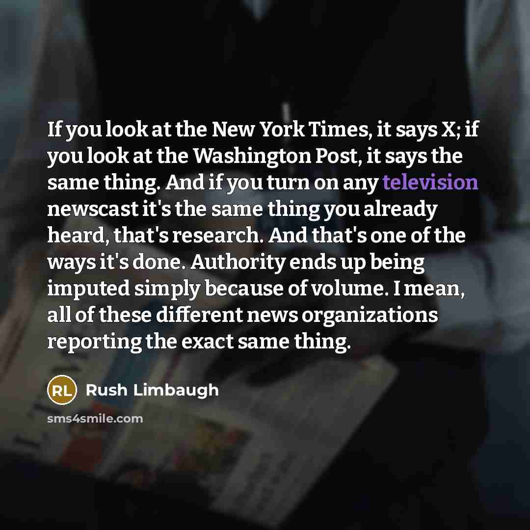 “If you look at the New York Times, it says X; if you look at the Washington Post, it says the same thing. And if you turn on any television newscast it's the same thing you already heard, that's research. And that's one of the ways it's done. Authority ends up being imputed simply because of…” quote by Rush Limbaugh