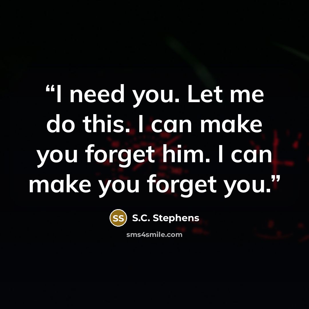 “I need you. Let me do this. I can make you forget him. I can make you forget you.” quote by S.C. Stephens