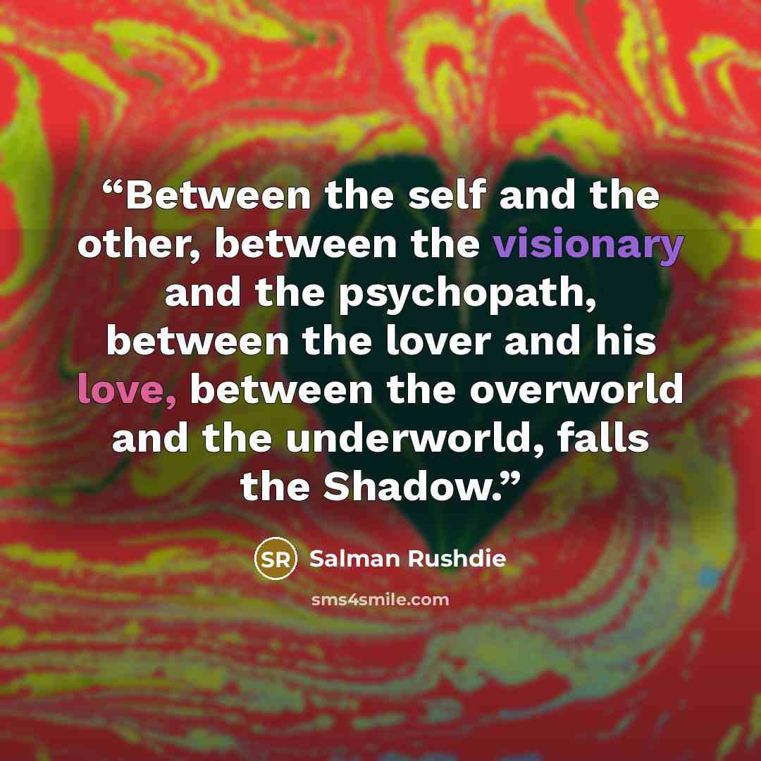 “Between the self and the other, between the visionary and the psychopath, between the lover and his love, between the overworld and the underworld, falls the Shadow.” quote by Salman Rushdie