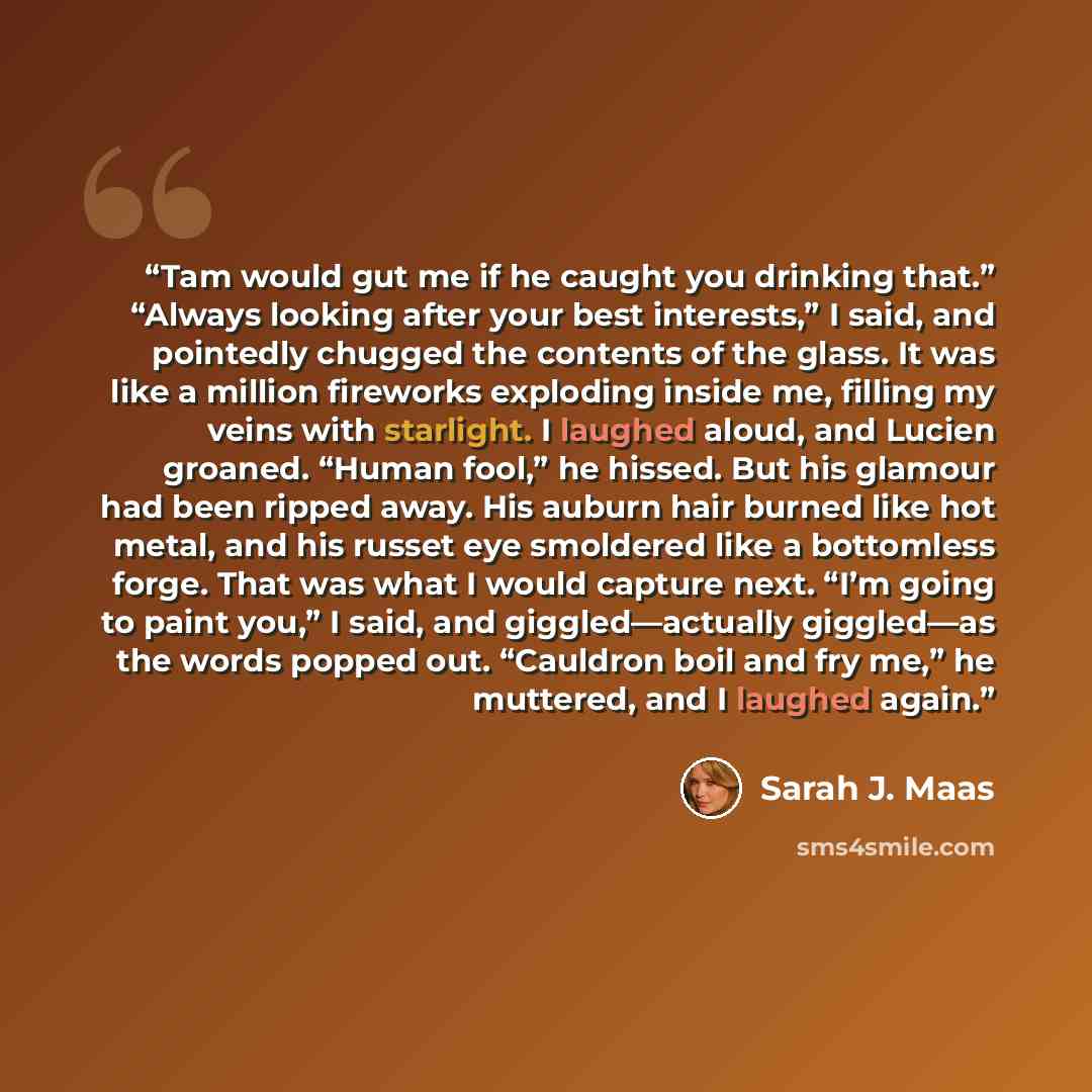 “Tam would gut me if he caught you drinking that.” “Always looking after your best interests,” I said, and pointedly chugged the contents of the glass. It was like a million fireworks exploding inside me, filling my veins with starlight. I laughed aloud, and Lucien groaned. “Human fool,” he hissed…” quote by Sarah J. Maas