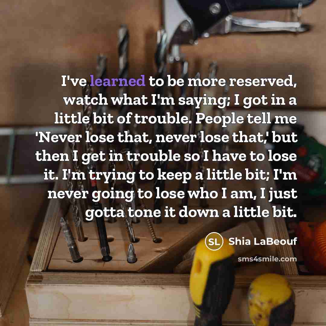 “I've learned to be more reserved, watch what I'm saying; I got in a little bit of trouble. People tell me 'Never lose that, never lose that,' but then I get in trouble so I have to lose it. I'm trying to keep a little bit; I'm never going to lose who I am, I just gotta tone it down a little bit.” quote by Shia LaBeouf