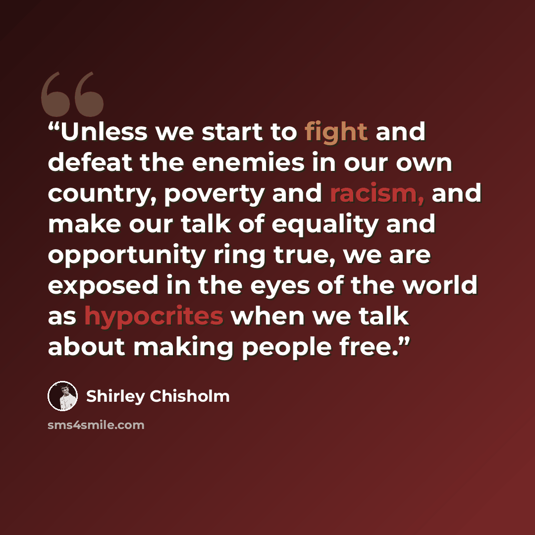 “Unless we start to fight and defeat the enemies in our own country, poverty and racism, and make our talk of equality and opportunity ring true, we are exposed in the eyes of the world as hypocrites when we talk about making people free.” quote by Shirley Chisholm