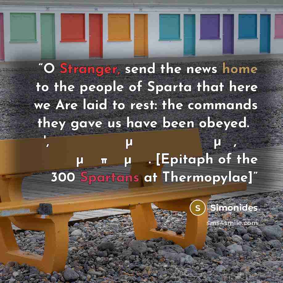 “O Stranger, send the news home to the people of Sparta that here we Are laid to rest: the commands they gave us have been obeyed. Ὦ ξεῖν', ἀγγέλλειν Λακεδαιμονίοις ὅτι τῇδε κείμεθα, τοῖς κείνων ῥήμασι πειθόμενοι. [Epitaph of the 300 Spartans at Thermopylae]” quote by Simonides