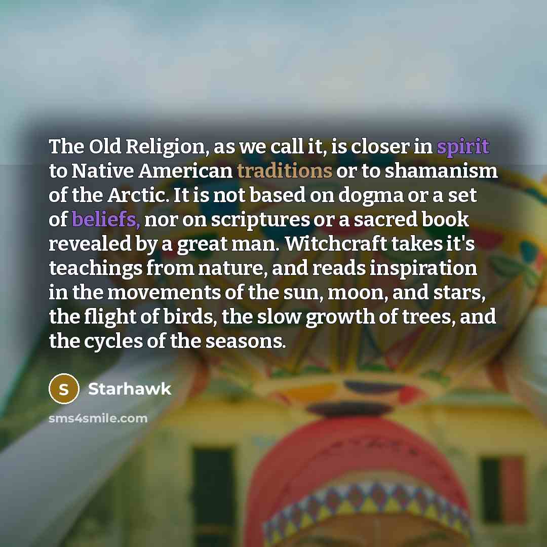 “The Old Religion, as we call it, is closer in spirit to Native American traditions or to shamanism of the Arctic. It is not based on dogma or a set of beliefs, nor on scriptures or a sacred book revealed by a great man. Witchcraft takes it's teachings from nature, and reads inspiration in the…” quote by Starhawk