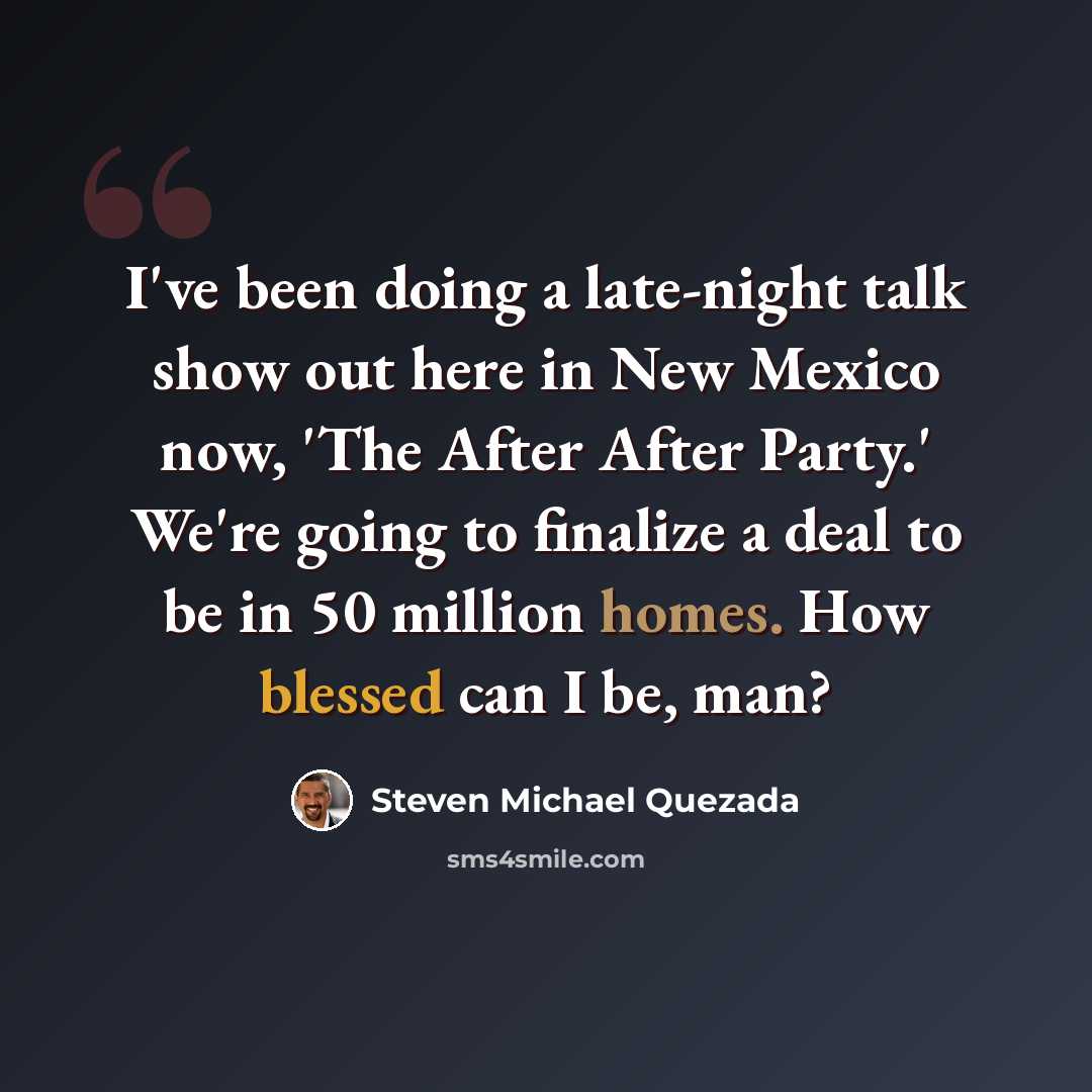 “I've been doing a late-night talk show out here in New Mexico now, 'The After After Party.' We're going to finalize a deal to be in 50 million homes. How blessed can I be, man?” quote by Steven Michael Quezada