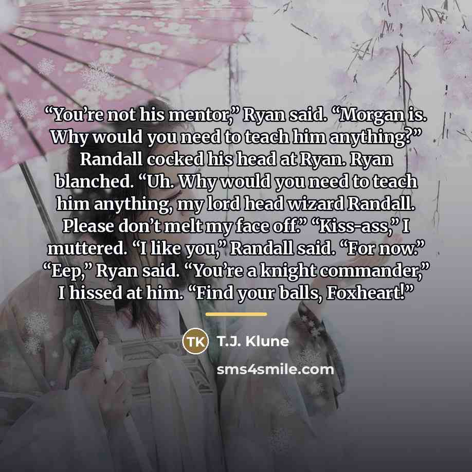“You’re not his mentor,” Ryan said. “Morgan is. Why would you need to teach him anything?” Randall cocked his head at Ryan. Ryan blanched. “Uh. Why would you need to teach him anything, my lord head wizard Randall. Please don’t melt my face off.” “Kiss-ass,” I muttered. “I like you,” Randall said…” quote by T.J. Klune